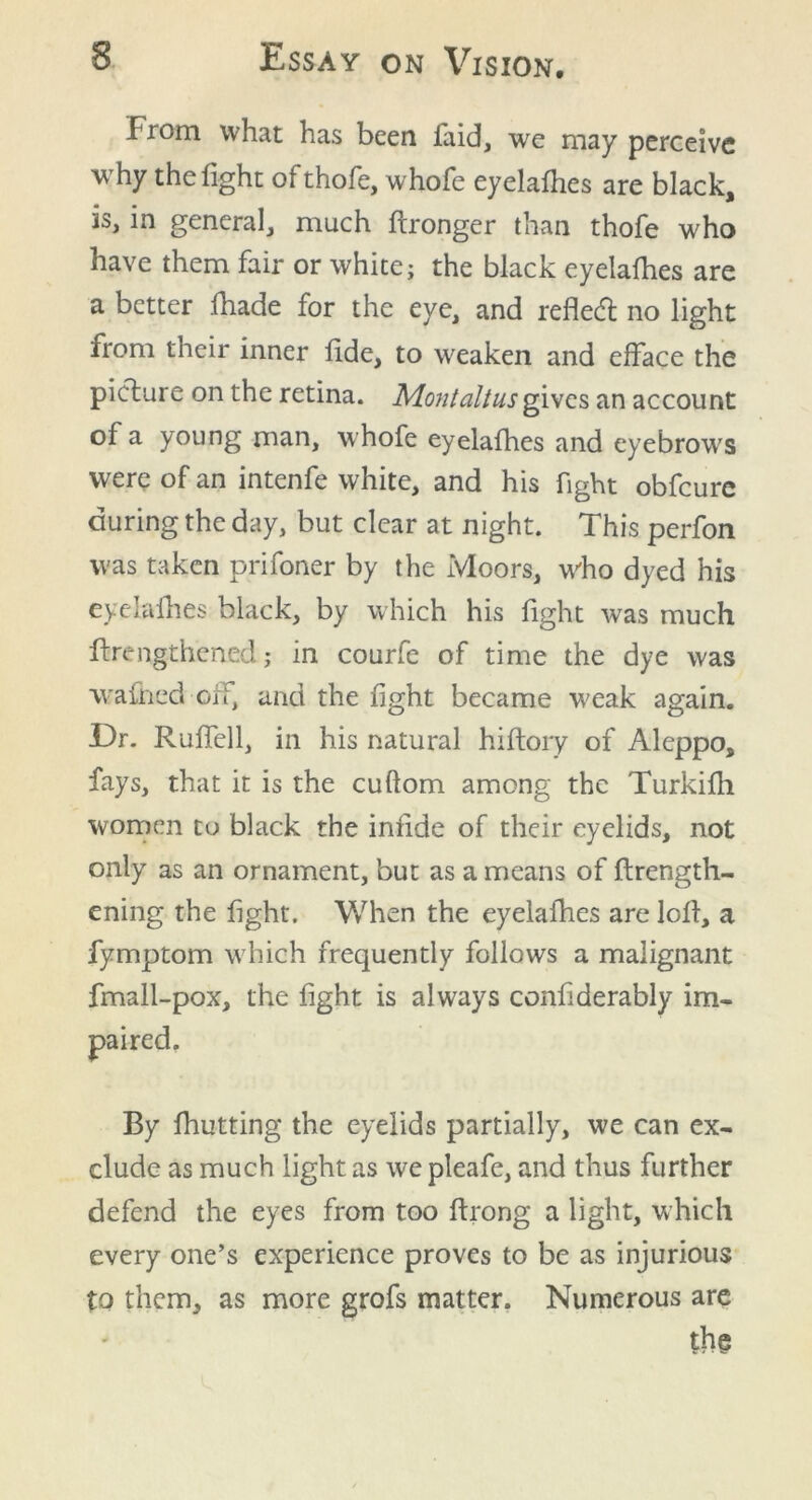 From what has been faid, we may perceive why the fight ofthofe, whofe eyelafhes are black, is, in general, much ftronger than thofe who have them fair or white; the black eyelafhes are a better fhade for the eye, and reflect; no light from their inner fide, to weaken and efface the picture on the retina. Montaltus gives an account of a young man, whofe eyelafhes and eyebrows were of an intenfe white, and his fight obfcure during the day, but clear at night. This perfon was taken prifoner by the Moors, who dyed his eyelafhes black, by which his fight was much ftrengthened; in courfe of time the dye was wafned oh, and the fight became weak again. Dr. Ruffell, in his natural hiflory of Aleppo, fays, that it is the cuftom among the Turkifh women to black the infide of their eyelids, not only as an ornament, but as a means of flrength- ening the fight. When the eyelafhes are loft, a fymptom which frequently follows a malignant fmall-pox, the fight is always conhderably im- By fhutting the eyelids partially, we can ex- clude as much light as we pleafe, and thus further defend the eyes from too ftrong a light, which every one’s experience proves to be as injurious to them, as more grofs matter. Numerous are the