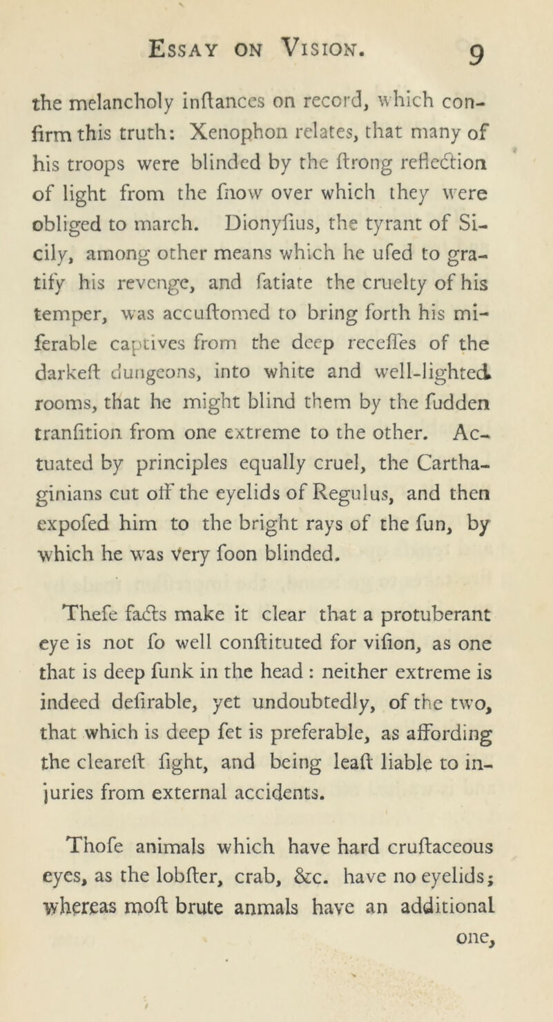 the melancholy indances on record, which con- firm this truth: Xenophon relates, that many of his troops were blinded by the ftrong reflection of light from the fnow over which they were obliged to march. Dionyfius, the tyrant of Si- cily, among other means which he ufed to gra- tify his revenge, and fatiate the cruelty of his temper, was accudomed to bring forth his mi- ferable captives from the deep recedes of the darked dungeons, into white and well-lighted rooms, that he might blind them by the fudden tranfition from one extreme to the other. Ac- tuated by principles equally cruel, the Cartha- ginians cut off the eyelids of Regulus, and then expofed him to the bright rays of the fun, by which he was very foon blinded. Thefe facts make it clear that a protuberant eye is not fo well conftituted for vifion, as one that is deep funk in the head : neither extreme is indeed defirable, yet undoubtedly, of the two, that which is deep fet is preferable, as affording the cleared fight, and being lead liable to in- juries from external accidents. I Thofe animals which have hard crudaceous eyes, as the lobder, crab, &c. have no eyelids; whereas mod brute anmals have an additional one. $