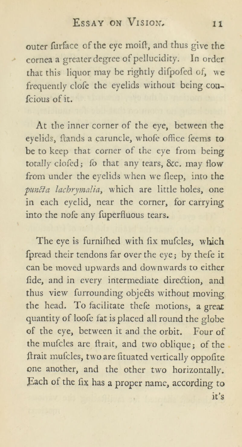 outer furface of the eye moifi, and thus give the cornea a greater degree of pellucidity. In order that this liquor may he rightly difpofed of, we frequently clofe the eyelids without being con- feious of it. At the inner corner of the eye, between the eyelids, (lands a caruncle, w'hofe office feems to be to keep that corner of the eye from being totally ciofcd; fo that any tears, &c. may flow from under the eyelids when wre deep, into the pinfia lachrymalidy which are little holes, one in each eyelid, near the corner, for carrying into the nofe any fuperfluous tears. The eye is furnifhed with fix mufcles, which fpread their tendons far over the eye; by thefe it can be moved upwards and downwards to either fide, and in every intermediate direction, and thus view furrounding obje&s without moving the head. To facilitate thefe motions, a greal quantity of loofe fat is placed all round the globe of the eye, between it and the orbit. Four of the mufcles are ftrait, and two oblique; of the firait mulcles, two are fituated vertically oppofite one another, and the other two horizontally. Each of the fix has a proper name, according to