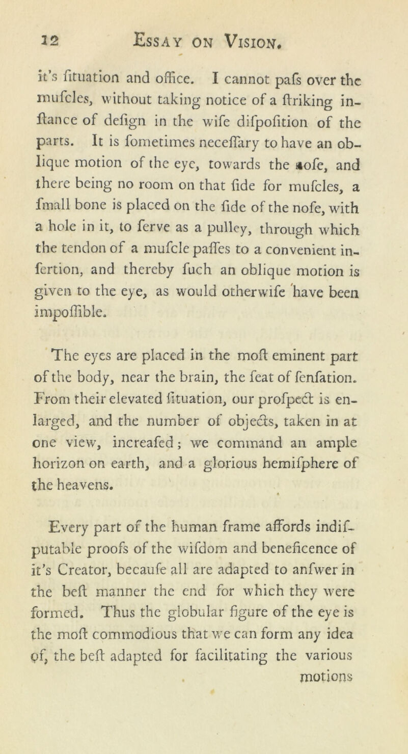 it s fituation and office. I cannot pafs over the mufcles, without taking notice of a driking in- fiance of defign in the wife difpofition of the parts. It is fometimes neceffary to have an ob- lique motion of the eye, towards the siofe, and there being no room on that fide for mufcles, a fmall bone is placed on the fide of the nofe, with a hole in it, to ferve as a pulley, through which the tendon of a mufcle paffes to a convenient in- fertion, and thereby fuch an oblique motion is given to the eye, as would other wife have been impoffible. The eyes are placed in the mod eminent part of the body, near the brain, the feat of fenfation. From their elevated fituation, our profpect is en- larged, and the number of objects, taken in at one view, increafed; we command an ample horizon on earth, and a glorious hemifphere of the heavens. « Every part of the human frame affords indif- putable proofs of the wifdom and beneficence of it’s Creator, becaufe all are adapted to anfwerin the bed manner the end for which they were formed. Thus the globular figure of the eye is the mod commodious that we can form any idea of, the bed adapted for facilitating the various motions