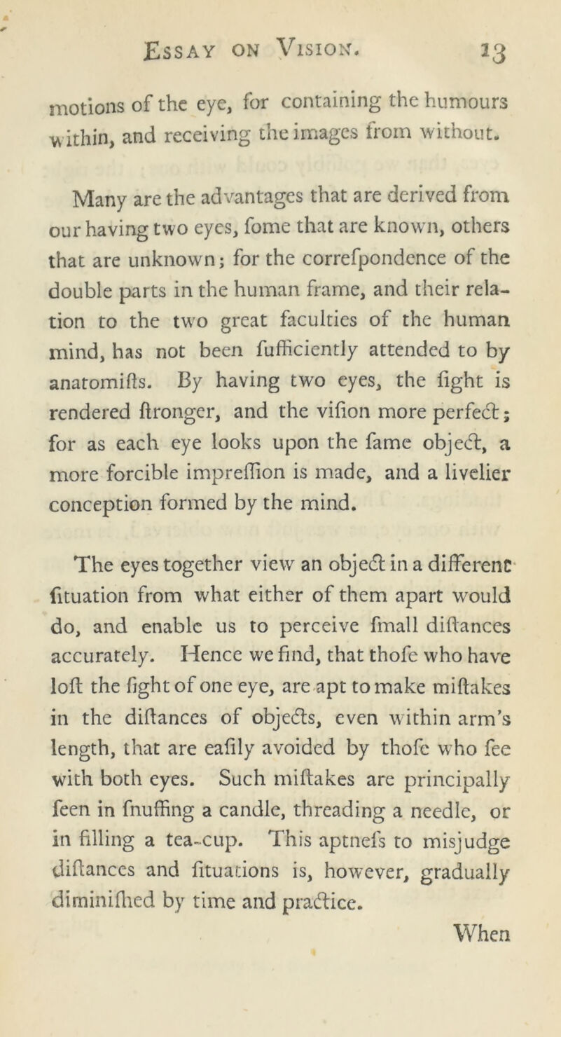 motions of the eye, for containing the humours w ithin, and receiving the images from without. Many are the advantages that are derived from our having two eyes, fome that are know n, others that are unknown; for the correfpondence of the double parts in the human frame, and their rela- tion to the two great faculties of the human mind, has not been fufficiently attended to by anatomifls. By having two eyes, the fight is rendered ftronger, and the vifion more perfedt; for as each eye looks upon the fame objedt, a more forcible impreffion is made, and a livelier conception formed by the mind. The eyes together view an objedt in a different fituation from what either of them apart wrould do, and enable us to perceive fmall diftances accurately. Hence we find, that thofc who have loft the fight of one eye, are apt to make miftakes in the diftances of objedts, even within arm’s length, that are eafily avoided by thofe who fee with both eyes. Such miftakes are principally feen in fluffing a candle, threading a needle, or in filling a tea-cup. This aptnefs to misjudge diftances and fituations is, however, gradually diminifhed by time and pradlice. When