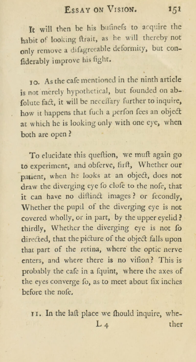 It will then be his bnfinefs to acquire the habit of looking ftrait, as he will thereby not only remove a difagreeable deformity, but con- fiderably improve his light. % 10. As the cafe mentioned in the ninth article is not merely hypothetical, but founded on ab- folute fad, it will be necdiary further to inquire, how it happens that fuch a perfon fees an objedt at which he is looking only with one eye, when both are open ? To elucidate this queftion, we mult again go to experiment, and obferve, firft, Whether our patient, when he looks at an objed, does not draw' the diverging eye fo clufe to the nofe, that it can have no diftind images ? or fecondly. Whether the pupil of the diverging eye is not covered wholly, or in part, by the upper eyelid ? thirdly. Whether the diverging eye is not fo direded, that thepidure of the objed falls upon that part of the retina, where the optic nerve enters, and where there is no vifion? This is probably the cafe in a fquint, where the axes of the eyes converge fo, as to meet about fix inches before the nofe, 11. In the laft place we (hould inquire, whe- L 4 ther