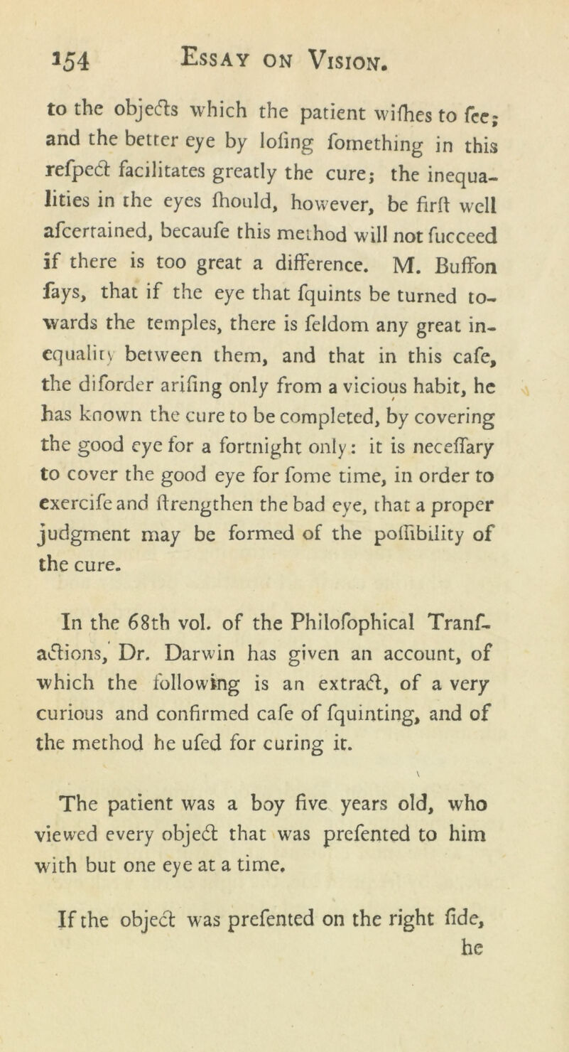 to the objefts which the patient wifhes to fee and the better eye by Ioling fomething in this refped facilitates greatly the cure; the inequa- lities in the eyes fhould, however, be firft well afeerrained, becaufe this method will not fucceed if there is too great a difference. M. Buffon fays, that if the eye that fquints be turned to- wards the temples, there is feldom any great in- equality between them, and that in this cafe, the diforder arifing only from a vicious habit, he has known the cure to be completed, by covering the good eye for a fortnight only: it is neceffary to cover the good eye for fome time, in order to exercifeand ftrengthen the bad eye, that a proper judgment may be formed of the poffibility of the cure. In the 68th vol. of the Philofophical Tranf- a&ions. Dr. Darwin has given an account, of which the following is an extratfl, of a very curious and confirmed cafe of fquinting, and of the method he ufed for curing it. \ The patient was a boy five years old, who viewed every objedt that w7as prefented to him with but one eye at a time. If the object was prefented on the right fide, he