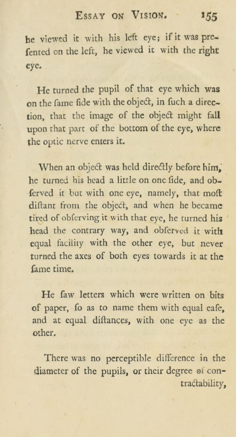 he viewed it with his left eye; if it was pre- ferred on the left, he viewed it with the right eye. He turned the pupil of that eye which was on the fame fide with the objedt, in fuch a direc- tion, that the image of the object might fall upon that part of the bottom of the eye, where the optic nerve enters it. When an objedl was held diredlly before him, he turned his head a little on one fide, and ob- ferved it but with one eye, namely, that mod diftant from the objedt, and when he became tired of obierving it with that eye, he turned his head the contrary way, and obferved it with equal facility with the other eye, but never turned the axes of both eyes towards it at the fame time. He faw letters which were written on bits of paper, fo as to name them with equal cafe, and at equal diftances, with one eye as the other. There w'as no perceptible difference in the diameter of the pupils, or their degree 01 con- tradlability. 1
