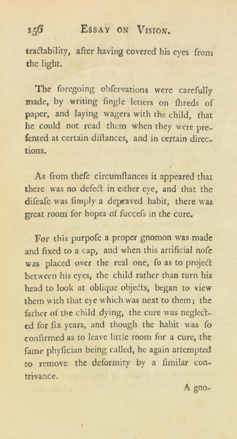traceability, after having covered his eyes from the light. The foregoing obfervations were carefully made, by writing fingle letters on fhreds of paper, and laying wagers with the child, that he could not read them when they were pre- ferred at certain dillances, and in certain direc- tions. 9 As from thefe circumflances it appeared that there was no defed in either eye, and that the difeafe was (imply a depraved habit, there was great room for hopes of fuccefs in the cure. For this purpofe a proper gnomon was made and fixed to a cap, and when this artificial nofe was placed over the real one, fo as to projed between his eyes, the child rather than turn his head to look at oblique objeds, began to view them with that eye which was next to them; the father of the child dying, the cure was neglect- ed for fix years, and though the habit was fo confirmed as to leave little room for a cure, the fame phyfician being called, he again attempted to remove the deformity by a limilar con- trivance. A gno~
