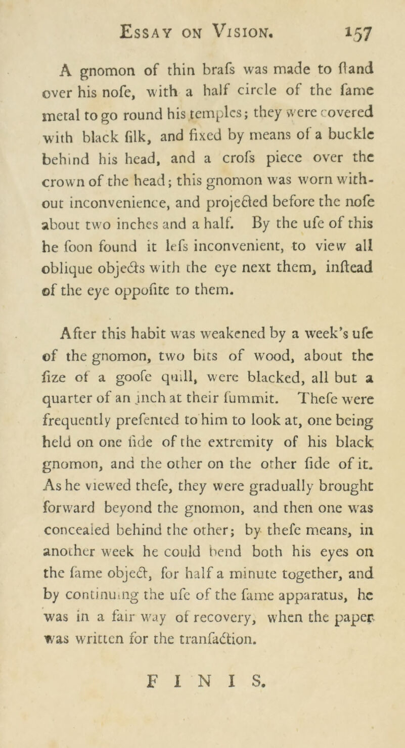 A gnomon of thin brafs was made to hand over his nofe, with a half circle of the fame metal to go round his temples; they were covered w ith black filk, and fixed by means of a buckle behind his head, and a crofs piece over the crown of the head; this gnomon was worn with- out inconvenience, and projected before the nofe about two inches and a half. By the ufe of this he foon found it lefs inconvenient, to view all oblique obje&s with the eye next them, inftead of the eye oppofite to them. After this habit was weakened by a week’s ufe of the gnomon, two bits of wood, about the fize of a goofe quill, were blacked, all but a quarter of an jnch at their fummit. Thcfe were frequently prefented to him to look at, one being held on one hde of the extremity of his black gnomon, and the other on the other fide of it. Ashe viewed thcfe, they were gradually brought forward beyond the gnomon, and then one was concealed behind the other; by thefe means, in another week he could bend both his eyes on the fame object, for half a minute together, and by continu-ng the ufe of the fame apparatus, he was in a fair way of recovery, when the paper was written for the tranfa&ion. FINIS.