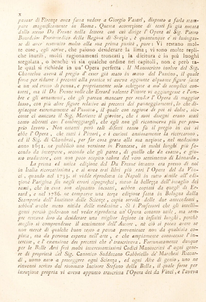 pare magnificamente in Roma. Questa scorrezione di testi fu già notata dillo stesso Du Fresa e nella lettera con cui dirige f Opera al Sig. Pietro Bourdclor Prora me dico della Regina di Svezia , è quantunque e si lusingas- se di aver restituito molto alla sua prima purità , pure i V i restano mol- te cose, egli scrive, che paiono desiderare la lima; vi sono molte repli- che inorili, molti ragionamenti troncati; la dicitura è in più luoghi sregolata , o benché vi sia qualche ordine nei capitoli, non. e però ta- le qual si richiede in uà* Opera perfetta . Il Manoscritto inoltre del Sig. Chantelou aveva il pregio dd esser già stato in m.ano del Passino, il quale for.s e per ridurre i precetti alla pratica vi aveva aggiunte alquante figure latte a un sol tratto di penna, e propriamente sole schirppne a mal dì semplici con- iami , ma il Da Fresne volle che Errard valente Pittore vi aggiungesse e Pom- bre e gli ornamenti, che gli partati mancare per render P Opera di maggior lasso, con piu altre figure relative ai precetti dei panneggiamenti, lo che di- spiacque estremamente al Passino , il quale con ragione di poi sì dolse, sic- come ci assicura il Sig, Manette il giovine, che i suoi disegni erano stati tanto al/era ti con P ombreggiargli, che egli non gli riconosceva piu per pro- prio lavoro . Non ostanti però tali difetti tatuo fu il pregio in cui si ebbe P Opera , che tutti ì Pittori9 e i curiosi ansiosamente la ricercarono s ed. il Sig» di Chamhraì, per far cosa grata alla sua nazione 5 nel medesimo anno 1651. rie pubblicò una versione in Francese, in molti luoghi piu fa- cendo da inierpare , secondo che gli parca, di quello che da esatto, e giu- sto traduttore/ con non poco scapito talora del vero sentimento di Lio nardo *. La prima ed unica e dispone del Du Fresne intanto era presso dì noi in Italia ricercatissima , e sì Ave a- trai libri più rari P Opera del da Vin- ci , quando nel f 73 3 - si vidde riprodotta in Napoli in tutto simile alP edi- zione Parigina fin negli errori tipografici, meno la bellerga delP intaglio dei rami, che in essa, son alquanto inesattir sebben copiati da quegl; di Er- rari 9 e nel ) 786, ne comparve una terra edizione fatta in Bologna dalla Stamperia delP Insti aito delle Scienze 9 copia servile delle due antecedenti p sebben anche meno nitida delle medesime ♦ Sì i Professori che gli intelli- genti perciò godevano nel veder riprodotta un' Opera cotanto utile , ma sem- pre restava loro da desiderare una miglior lezione in infiniti luoghi, perchè meglio si comprendesse il sentimento delP Autore , nè ciò si potè a avere se non mercè di qualche buon testo a penna proveniente non da qualsisia co■— pista ? ma da persona esperta nelP arte , e che ampiamente conoscesse P in-* te re s se , e P estensione dei precetti che e trascrìveva , Fortunatamente dunque per le Belle Arci frai molti interessantissimi Codici Manoscritti di ogni gene- re di proprietà del Sig. Canonico Suddecano Gabbri elio de’ Marchesi Paccar- di 9 uomo nato a proteggere ogni Scienza , ed ogni Arte di genio 9 uno ne rinvenni scrìtto dal rinomato Incisore Stefano della Bella 9 il quale forse per istruzione propria vi aveva appunto trascritta POpera del da Pinci*, e Paveva