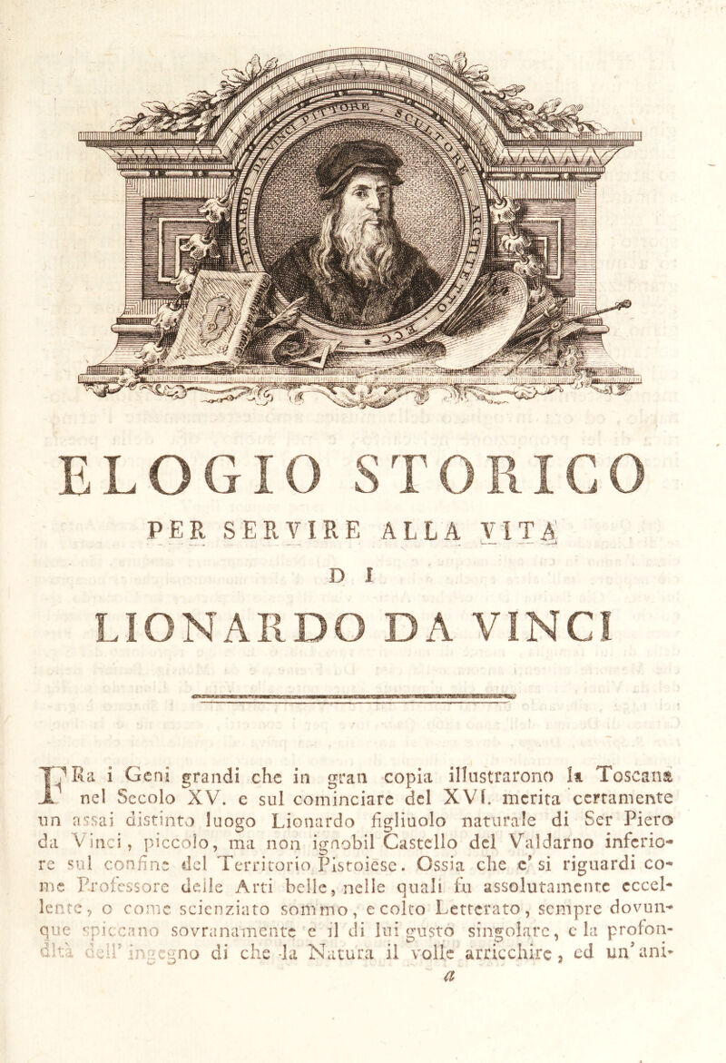 PER SERVIRE ALLA VìTAi D I LIONARDO DA VINCI IV Ra i Geni grandi che in gran copia illustrarono la Toscana . nel Secolo XV. e sul cominciare del XVt. inerita certamente un assai distinto luogo Lionardo figliuolo naturale di Ser Piero da Vinci, piccolo, ma non ignobil Castello del Valdarno inferio- re sul confine del Territorio Pistoiese. Ossia che e’si riguardi co- me Professore deile Arti belle, nelle quali fu assolutamente eccel- lente, o come scienziato sommo, eccito Letterato, sempre dovun- que spiccano sovranamente e il di lui gusto singolare, eia profon- dità csir ingegno di che-la Natura il volle arricchire, ed un’ ani* a