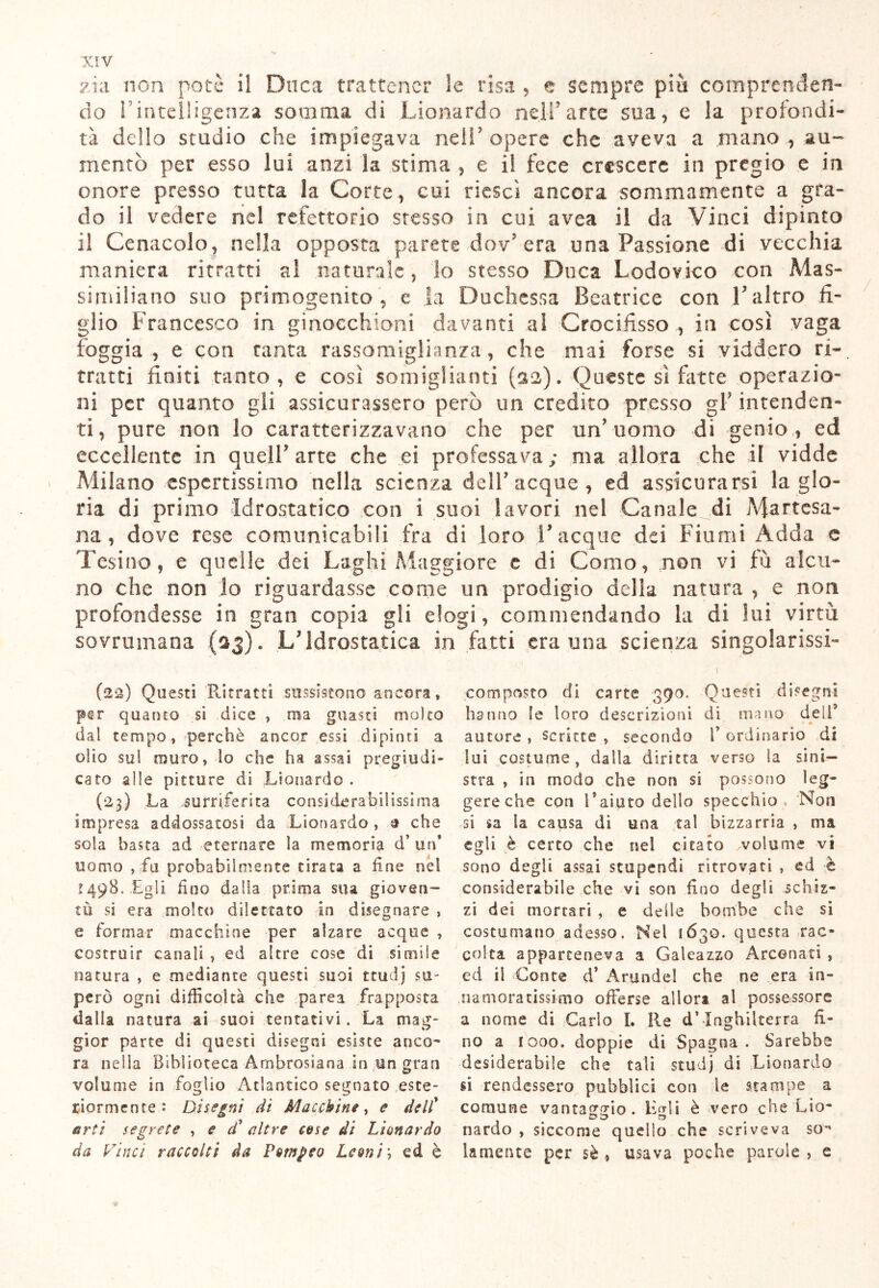 zia non potè il Duca trattener le risa , e sempre più comprenden- do 1 intelligenza somma di Lionardo nell'arte sua, e la profondi- tà dello studio che impiegava ridi7 opere che aveva a mano , au- mentò per esso lui anzi la stima , e il fece crescere in pregio e in onore presso tutta la Corte, cui riesci ancora sommamente a gra- do il vedere nel refettorio stesso in cui avea il da Vinci dipinto il Cenacolo, nella opposta parete dov’ era una Passione di vecchia maniera ritratti al naturale, lo stesso Duca Lodovico con Mas- similiano suo primogenito , e la Duchessa Beatrice con 1' altro fi- glio Francesco in ginocchioni davanti al Crocifisso , in così vaga foggia, e con tanta rassomiglianza, che mai forse si viddero ri- tratti finiti tanto , e così somiglianti (32). Queste sì fatte operazio- ni per quanto gli assicurassero però un credito presso gF intenden- ti, pure non lo caratterizzavano che per un'uomo di genio, ed eccellente in quell'arte che ei professava; ma allora che il vidde Milano espertissimo nella scienza delF acque , ed assicurarsi la glo- ria di primo Idrostatico con i suoi lavori nel Canale di Martesa- na , dove rese comunicabili fra di loro V acque dei Fiumi Adda c Tesino, e quelle dei Laghi Maggiore e di Como, .non vi fù alcu- no che non lo riguardasse come un prodigio della natura , e non profondesse in gran copia gli elogi, commendando la di lui virtù sovrumana ($3). L'Idrostatica in fatti era una scienza singolarissi- (22) Questi Ritratti sussistono ancora» per quanto si dice » ma guasti molto dal tempo, perchè ancor essi dipinti a olio sul muro, lo che ha assai pregiudi- cato alle pitture di Lionardo . (23) La .surriferita considerabilissima impresa addossatosi da Lionardo , £ che sola basta ad eternare la memoria d’ un’ uomo ,-fu probabilmente tirata a fine nel 1498..Egli fino dalla prima sua gioven- tù si era molto dilettato in disegnare , e formar macchine per alzare acque , costruir canali , ed altre cose di simile natura , e mediante questi suoi ttudj su- però ogni difficoltà che parea frapposta dalla natura ai suoi tentativi. La mag- gior parte di questi disegni esiste anco- ra nella Biblioteca Ambrosiana in un gran volume in foglio Atlantico segnato este- riormente : Disegni di Macchine, e deli* urti segrete , e dd altre case di Lionardo da Vinci raccolti da Pompeo Leoni', ed è composto dì carte 390. Questi disegni hanno le loro descrizioni di mano dell5 autore , scritte » secondo V ordinario di lui costume, dalla diritta verso la sini- stra » in modo che non si possono leg- gere che con l *aiuto delio specchio , Non si sa la causa di una tal bizzarria , ma egli è certo che nel citato volume vi sono degli assai stupendi ritrovati , ed è considerabile che vi son fino degli schiz- zi dei mortari , e delle bombe che si costumano adesso. Nel 1630. questa rac- colta apparteneva a Galeazzo Arcenati , ed il Conte d’ Arunde! che ne era in- namoratissimo offerse allori al possessore a nome di Cario I. Re d’Inghilterra li- no a 1000. doppie di Spagna. Sarebbe desiderabile che tali studj di Lionardo si rendessero pubblici con le stampe a comune vantaggio, lìgi! è vero che Lio- nardo , siccome quello che scriveva so*' la mente per sè , usava poche parole , e