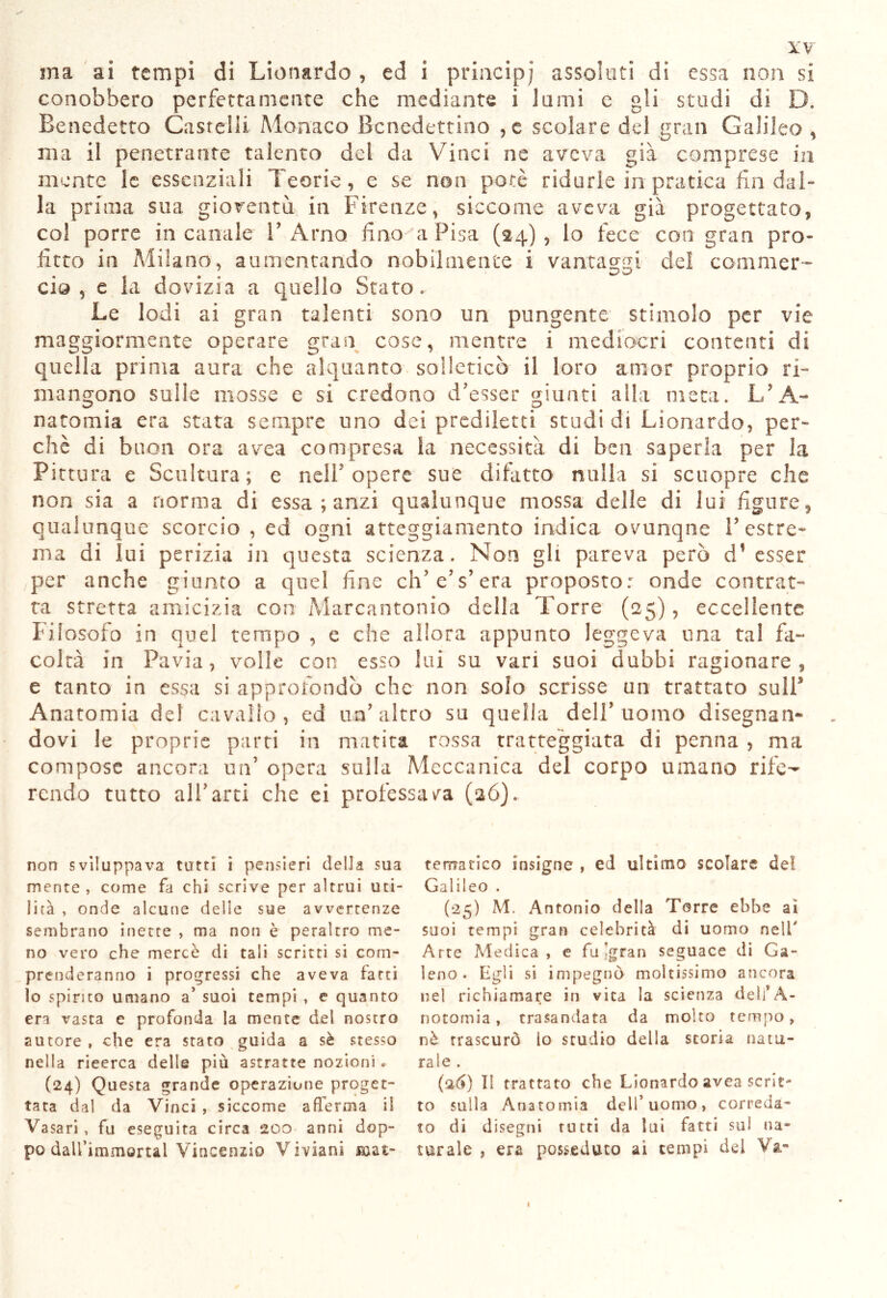 ma ai tempi di Lionardo , ed i principi assolati di essa non si conobbero perfettamente che mediante i lami e gii studi di D. Benedetto Castelli Monaco Benedettino , c scolare del gran Galileo , ma il penetrarne Talento del da Vinci ne aveva già comprese in mente le essenziali Teorie, e se non potè ridurle in pratica fin dal- la prima sua gioventù in Firenze, siccome aveva già progettato, col porre in canale 1’ Amo lino a Pisa (24) , lo fece con gran pro- firto in Milano, aumentando nobilmente i vantassi dei commer- eia 5 e la dovizia a quello Stato. Le lodi ai gran talenti sono un pungente stimolo per vie maggiormente operare gran cose, mentre i mediocri contenti di quella prima aura che alquanto solleticò il loro amor proprio ri- mangono sulle mosse e si credono Tesser giunti alla meta. L’A- natomia era stata sempre uno dei prediletti studi di Lionardo, per- chè di buon ora avea compresa la necessità di ben saperla per la Pittura e Scultura; e nell5 opere sue difatto nulla si seuopre che non sia a norma di essa ; anzi qualunque mossa delle di lui figure, qualunque scorcio , ed ogni atteggiamento indica ovunqne V estre- ma di lui perizia in questa scienza. Non gli pareva però d’esser per anche giunto a quel fine eh’ e’s’era proposto: onde contrat- ta stretta amicizia con Marcantonio della Torre (25), eccellente Filosofo in quel tempo , e che allora appunto leggeva una tal fa- coltà in Pavia, volle con esso lui su vari suoi dubbi ragionare, e tanto in essa si approfondò che non solo scrisse un trattato sull* Anatomia de! cavallo, ed un'altro su quella dell* uomo disegnan- dovi le proprie parti in matita rossa tratteggiata di penna , ma compose ancora un’ opera sulla Meccanica del corpo umano rife- rendo tutto albani che ei professava (26). non sviluppava tutti i pensieri della sua mente, come fa chi scrive per altrui uti- lità , onde alcune delle sue avvertenze sembrano inette , ma non è peraltro me- no vero che merce di tali scritti si com- prenderanno i progressi che aveva farti lo spirito umano a’ suoi tempi , e quanto era vasta e profonda la mente del nostro autore , che era stato guida a sè stesso nella rieerca delle più astratte nozioni « (24) Questa grande operazione proget- tata dal da Vinci , siccome afferma il Vasari , fu eseguita circa 200 anni dop- po dali’immortal Vincenzio Viviani ai- tematico insigne , ed ultimo scolare del Galileo . (•25) M. Antonio della Torre ebbe ai suoi tempi gran celebrità di uomo nell' Arte Medica, e fu -gran seguace di Ga- leno. Egli si impegnò moltissimo ancora nel richiamare in vita la scienza deli*A- notomia, trasandata da molto tempo, nè trascurò lo studio della storia natu- rale . (26) Il trattato che Lionardo avea scrit- to sulla Anatomia dell’uomo, correda- to di disegni rutti da lui fatti sul na- turale , era posseduto ai tempi del Va-