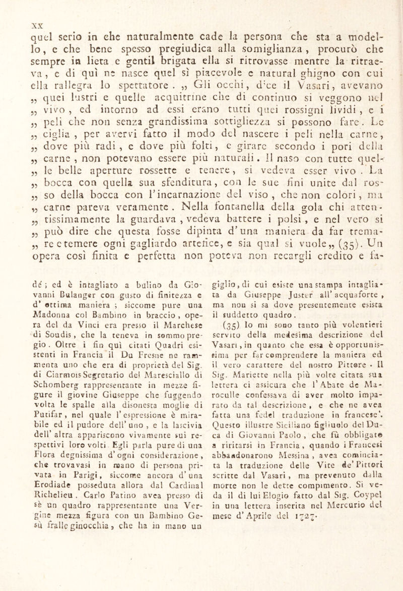 quei serio in che naturalmente cade la persona che sta a model- lo, c che bene spesso pregiudica alla somiglianza, procurò che sempre in lieta c gentil brigata ella si ritrovasse mentre la ritrae- va , e di qui ne nasce quei sì piacevole c naturai ghigno con cui ella rallegra lo spettatore. „ Gli occhi, d:ce il Vasari, avevano 55 55 quei lustri ed veggono ne e quelle acquitrme che di continuo si vivo , ea intorno ad essi erano tutti quei rossigni lividi , e i „ peli che non senza grandissima sottigliezza si possono fare. Le 5, ciglia, per avervi fatto il modo del nascere i peli nella carne, dove più radi, c dove più folti, c girare secondo i pori della carne , non potevano essere più naturali . li naso con tutte quel- le belle aperture rossette e tenere, si vedeva esser vivo. La bocca con quella, sua sfenditura, con le sue fini unite dal ros- so della bocca con V incarnazione del viso, che non colori, ma carne pareva veramente. Nella fontanella della gola chi atten- tissimamente la guardava , vedeva battere i polsi , e nel vero si può dire che questa fosse dipinta cT una maniera da far trema- „ rectemere ogni gagliardo artefice, e sia qual si vuole,, (35). Un opera così finita c perfetta noe poteva non recargli credito e fa- 55 55 55 55 55 55 55 de ; ed è io tagliato a bulino da Gio- vanni Bulanger con gusto di finitezza e d* ottima maniera ; siccome pure una Madonna col Bambino in braccio , ope- ra dei da Vinci era presso il Marchese di Soudìs, che la teneva in sommo pre- gio . Oltre i fin qui citati Quadri esi- stenti in Francia il Da Fresne ne ram- menta uno che era dì proprietà del Sig. di Ciarmois Segretario de! Maresciallo di Schomberg rappresentante in mezze fi- gure il giovine Giuseppe che fuggendo volta le spalle alla disonesta moglie di Putifar , nel quale l’espressione è mira- bile ed il pudore deli’ uno , e la lascivia dell’ altra appariscono vivamente sui re- spettivi loro volti Egli parìa pure di una Flora degnissima d’ogni considerazione, che trovavasi in mano di persona pri- vata in Parigi, siccome ancora d* una Erodiade posseduta allora dal Cardinal Richelieu . Carlo Patino avea presso di un quadro rappresentante una Ver- gine mezza figura con un Bambino Ge- sù irai!? ginocchia, che ha zn mano un giglio, di cui esiste una stampa intaglia- ta da Giuseppe Juster all’ acquafòrte , ma non si sa dove presentemente esista il suddetto quadro. (35) lo mi sono tanto più volentieri servito della medesima descrizione del Vasari, in quanto che essa è opportunis- sima per far comprendere la maniera ed il vero carattere del nostro Pittore * li Sig. Manette nella più volte citata sua lettera ci assicura che l’Abate de Ma* roculle confessava di aver molto impa- rato da tal descrizione , e che ne avea finta una fede! traduzione in francese*. Questo illustre Siciliano figliuolo del Du- ca di Giovanni Paolo , che fù obbligai® a riri carsi in Francia, quando i Francesi abbandonarono Messina , avea comincia- ta la traduzione delle Vite de’Pittori scritte dal Vasari , ma prevenuto dalla morte non le dette compimento. Si ve- da il di lui Elogio fatto dal Sig. Coypel in una lettera inserita nel Mercurio del mese d’Aprile del iZ2Z' /
