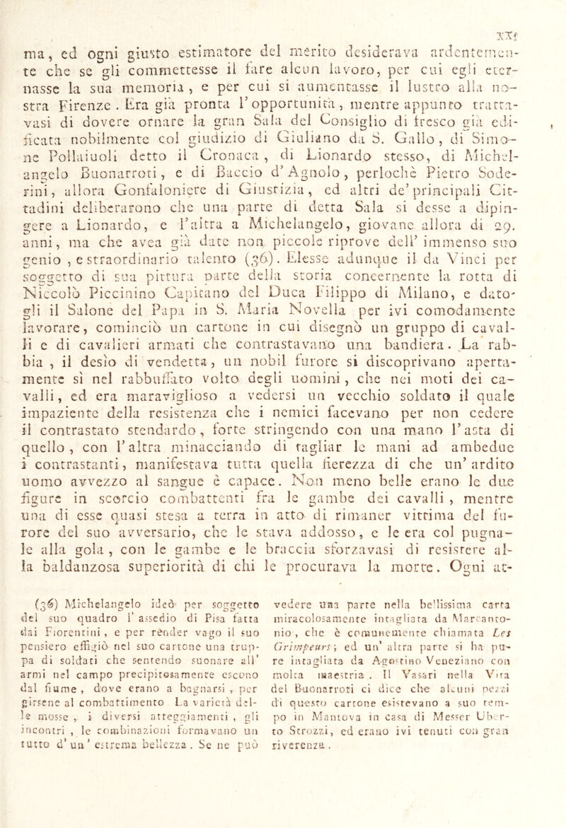 ma, ed ogni giusto estimatore del merito desiderava ardentemen- te che se gli commettesse il tare alcun lavoro, per cui egli eter- nasse la sua memoria , e per cui si aumentasse il lustro alla no- stra Firenze . Era già pronta F opportunità, mentre appunto tratta- vasi di dovere ornare la gran Sala del Consiglio di tresco già edi- ficata nobilmente col giudizio di Giuliano da S. Gallo, di Si mo- ne Poliamoli detto il Cronaca, di Lionardo stesso, di Michel- angelo Buonarroti, e di Baccio ci'Agnolo, periochè Pietro Sode- rini, allora Gonfaloniere dì Giustizia, ed altri de’principali Cit- tadini deliberarono che una parte di detta Sala si desse a dipin- gere a Lionardo, e l’altra a Michelangelo, giovane allora di 29. anni, ma che avea già date non piccole riprove dell* immenso suo genio , e straordinario talento (36). Elesse adunque i! da Vinci per soggetto di sua pittura parte delia storia concernente la rotta di Niccolò Piccinino Capitano del Duca Filippo di Milano, e dato- gli il Salone del Papa in S. Maria Novella per ivi comodamente lavorare, cominciò un cartone in cui disegnò un gruppo di caval- li e di cavalieri armati che contrastavano una bandiera. La rab- bia , il desìo di vendetta, un nobii furore si discoprivano aperta- mente sì nel rabbuffato volto degli uomini, che nei moti dei ca- valli, ed era maraviglioso a vedersi un vecchio soldato il quale impaziente della resistenza che i nemici facevano per non cedere il contrastato stendardo, torte stringendo con una mano Fasta di quello, con Falera minacciando di tagliar le mani ad ambedue i contrastanti, manifestava tutta quella fierezza di che un’ardito uomo avvezzo ai sangue è capace. Non meno belle erano le due figure in scorcio combattenti fra le gambe dei cavalli , mentre una di esse quasi stesa a terra in atto di rimaner vittima del fu- rore del suo avversario, che le stava addosso, e le era col pugna- le alla gola , con le gambe e le braccia sforzavasi di resistere al- ia baldanzosa superiorità di chi le procurava la morte. Ogni at- (36) Michelangelo ideò per soggetto elei suo quadro ì’ assedio di Pisa fatta dai Fiorentini , e per rèmi e r vago il suo pensiero effigiò nel suo cartone una trup- pa di soldati che sentendo suonare all’ armi nel campo precipitosamente escono dal fiume , dove erano a bagnarsi , per girsene al combattimento La varietà del- le mosse , i diversi atteggiamenti , gli incontri , le combinazioni formavano un tutto d‘ un* estrema bellezza. Se ne può vedere una parte nella bellissima carta miracolosamente intagliata da Marcanto- nio , die è comunemente chiamata Les Griwfeurs \ ed un’ altra parte si ha pu- re intagliata da Agostino Veneziano con molta maestria . Il Vasari nella Vira del Buonarroti ci dice che a Lutti pezzi di questo cartone esistevano 3 suo tem- po in Mantova in casa di Messer Uber- to Strozzi, ed erano ivi tenuti con gran riverenza.