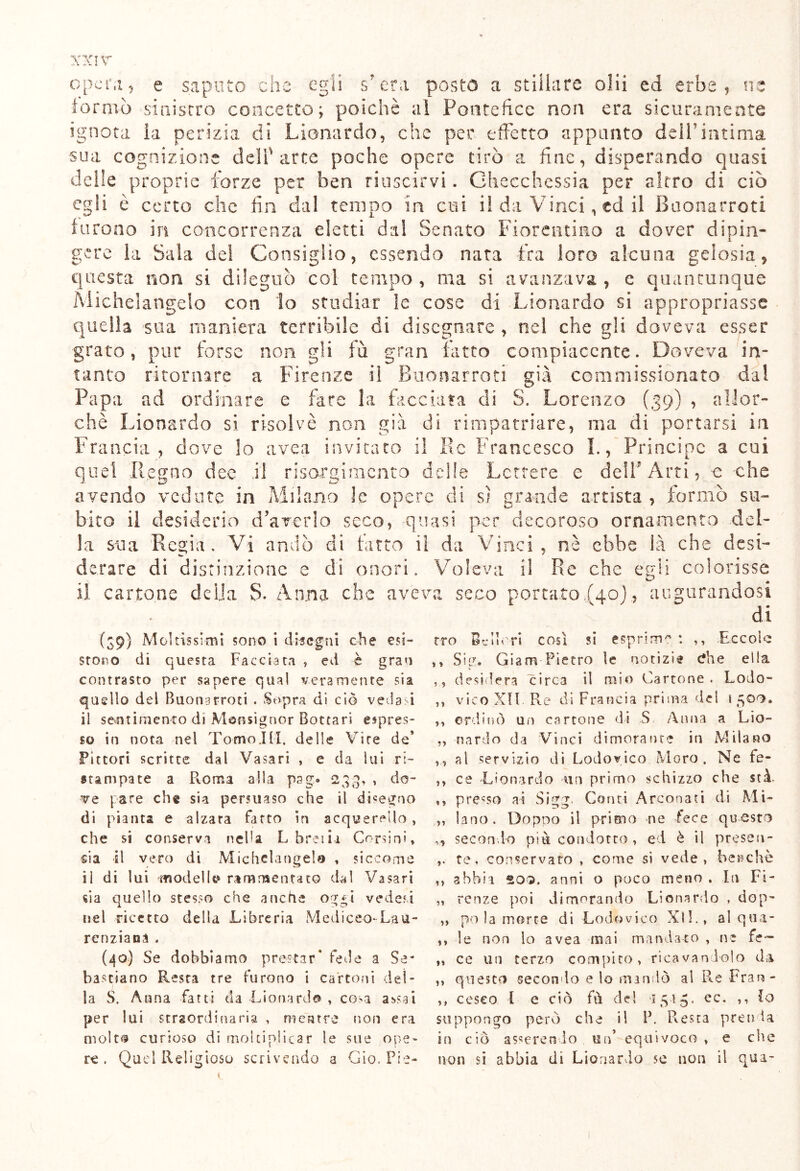 opera, e saputo che egli s’era posto a stillare olii ed erbe, ne tornio sinistro concetto; poiché al Pontefice non era sicuramente ignota la perizia di Lionardo, che per effetto appunto dell’intima sua cognizione dell'arce poche opere tirò a fine, disperando quasi delle proprie forze per ben riuscirvi. Checchessia per altro di ciò egli è certo che fin dal tempo in cui il da Vinci, ed il Buonarroti furono in concorrenza eletti dal Senato Fiorentino a dover dipin- gere la Sala dei Consiglio, essendo nata fra loro alcuna gelosia, questa non si dileguò col tempo , ma si avanzava , c quantunque Michelangelo con lo studiar le cose di Lionardo si appropriasse quella sua maniera terribile di disegnare , nel che gli doveva esser grato, pur forse non gli fu gran fatto compiacente. Doveva in- tanto ritornare a Firenze il Buonarroti già commissionato dal Papa ad ordinare e fare la facciata di S. Lorenzo (39) , allor- ché Lionardo si risolvè non già di rimpatriare, ma di portarsi in Francia, dove lo avea invitato il Re Francesco I., Principe a cui quel Regno dee il risorgimento delle Lettere e dell'Arti, -e -che avendo vedute in Milano le opere di sì grande artista , formò su- bito il desiderio d’averlo seco, quasi per decoroso ornamento del- la sua Regia. Vi andò di fatto il da Vinci, nè ebbe là che desi- derare di distinzione e di onori. Voleva il Re che egli colorisse il cartone delia $. Anna che aveva seco portato,(40), augurandosi di (39) Moltissimi sono i disegni che esi- stono di questa Facciata , ed è gran contrasto per sapere qual veramente sia quello dei Buonarroti . Sopra di ciò vedasi il sentimento di Monsignor Bonari espres- so in nota nel Tomo.III. delle Vite de* Pittori scritte dal Vasari , e da lui ri- stampate a Roma alla pag.» 233, , do- ve pare ch§ sia persuaso che il disegno di pianta e alzata fatto in acquerello , che si conserva nella L breiia Corsini » sia il vero di Michelangelo , siccome ii di lui modello rammentato dal Vasari sia quello stesso che anche og*i vederi nel ricetto della Libreria Mediceo-Lau- renziana . (40) Se dobbiamo prestar* fede a Se- bastiano Resta tre furono i cartoni del- la S. Anna fatti da Lionardo , cosa avsai per lui straordinaria , mentre non era moIt$ curioso di moltiplicar le sue ope- re . Quel Religioso scrivendo a Gio. Pie- tro Bellori così si esprima : ,, Eccole ,, Sig. Giam Pietro le notizie die ella ,, desidera circa il mio Cartone. Lodo- ,, vico XII. Re di Francia prima del 1500. ,, ordinò un cartone di S Anna a Lio- „ nardo da Vinci dimorante in Milano al servizio di Lodovico Moro. Ne fé- ,, ce -Lionardo un primo schizzo che stà. ,, presso ai Sigg. Conti Arconati di Mi- „ lano. Dopoo il primo ne fece questo ,, secondo più condotto , ed è il presen- te. conservato , come si vede, benché „ abbia 20Q. anni o poco meno . In Fi- „ renze poi dimorando Lionardo , dop- ,, po la morte di Lodovico XlF, al qua- ,, le non lo avea mai mandato , ne fé— ,, ce un terzo compito, ricavandolo da ,, questo secondo e lo mandò al Re Fran- ,, ceseo l e ciò fù de! *15-15. ec. ,, Io suppongo però che i! P. Resta prenda in ciò asserendo un* equivoco , e che non si abbia di Lionardo se non il qua- l