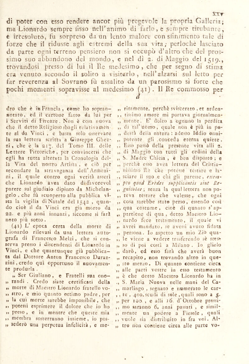 txr di poter con esso rendere ancor più pregevole la propria Galleria; ma Leonardo sempre fisso m\V animo di tarlo, e sempre titubante, t irresoluto, fu sorpreso da un lento malore con sfinimento tale di forze che il ridusse agli estremi della sua vita; peri oc he lasciato da parte ogni terreno pensiero non si occupò d’altro che del pros- simo suo abbandono dei mondo, e nel dì 2. di Maggio del 1519., trovandosi presso di lui il Re medesimo, che per segno di stima era venuto secondo il solito a visitarlo, nell* alzarsi sul letto per far reverenza al Sovrano fu assalito da un parosismo si forte che pochi momenti sopravisse al medesimo (41) . 11 Ile commosso per d dro che è in Francia , cerne ho sopran- siotato, ed ii cartóne fatto da lui per i Serviti di Firenze . Non è cosa nuova che il detto Religioso sbagli relativameli te al da Vinci , e basta solo osservare la sua lettera scritta a Giuseppe Ghez~ zi, che è la del Tomo III. delle Lettere Pittoriche, per convincersi che egli ha tutta alterata la Cronologia del- ia Vira del nostro Artista , e ciò per secondare la stravaganza dell* Armeni- ni, il quale contro ogni verità asserì che Lionardo avea dato disfavorevol parere sul giudizio dipinto da Michelan- gelo , che fù scuoperto alla pubblica vi- sta la vigilia di Natale del 154*2 , quan- do cioè il da Vinci era già morto da 22. e più anni innanzi , siccome si farà noto più sotto . (41) L’ epoca certa della morte di Lionardo rilevasi da una lettera auto- grafa di Francesco Melzi , che si con- serva presso i discendenti di Lionardo in Vinci, e che quantunque già pubblica- ta dal Dottore Anton Francesco Duraz- zini, credo qui opportuno il nuovamen- te produrla . „ Ser Giuliano, e Fratelli sua ono- „ randi . Credo siate certificati della »> morte di Maestro Lionardo fratello vo- >> uro, e mio quanto ottimo padre, per j> la cui morte sarebbe impossibile , che ,, potessi esprimere il dolore che io ho ,, preso , e in mentre che queste mia ,, membra sosterranno insieme, io pos- „ sederò una perpetua infelicità , e me* ,, ritamente, perchè sviscerato , et arden- ,, tissimo amore mi portava giornaìmen- ,, mente. E’ dólco a ognuno la perdita ,, di taf uomo, quale non è piu in po- desta delia natura : adesso Iddio ornili- ,, potente gli .conceda eterna quiete. ,, Esso passò della presente vita a li i 2. ,, di Maggio con tutti gli ordini della ,, S. Madre Chiesa , e ben disposto ; e ,, perchè esso avea lettera del Criscia— ,, ii issi ni co Re che potesse testare e la- sciare iì suo e chi gii paresse, exem- ,, pto qùod Eredes supplicante sint Re- ,, gnicolae) senza la qual lettera non po- ,, teva testare che valesse, che ogni ,, cosa sarebbe stato perso, essendo così ,, qua costume, cioè di quanto s’ap- ,, partiene di qua , detto Àdaescro Lio— ,, nardo fece testaménto, il quale vi „ avrei mandato, se avessi avuto fidata „ persona. Io aspetto un mio Zio qua- ,, le viene a vedere trasferendo sè sres* ,, so di poi costì a Milano . Io glielo ,, darò, ed esso farà che averà buon „ recapito, non trovando altro in que- ,, sto mezzo. Di quanto contiene circa ,, alle parti vostre in esso testamento „ è che detto Maestro Lionardo ha in ., S. Maria Nuova nelle mani del Ca- ,, marlingo , segnato e numerato le car- , , te , 400. scudi di sole, quali sono a 5. „ per 100 , e alli 3 6, d’Ottobre prossi- ,, nio saranno 6. anni passati , e simil- ,, mente un podere a Fiesole , quali ,, vuole sia distribuito in fra voi. Al- „ tro non contiene circa alle parte vo-