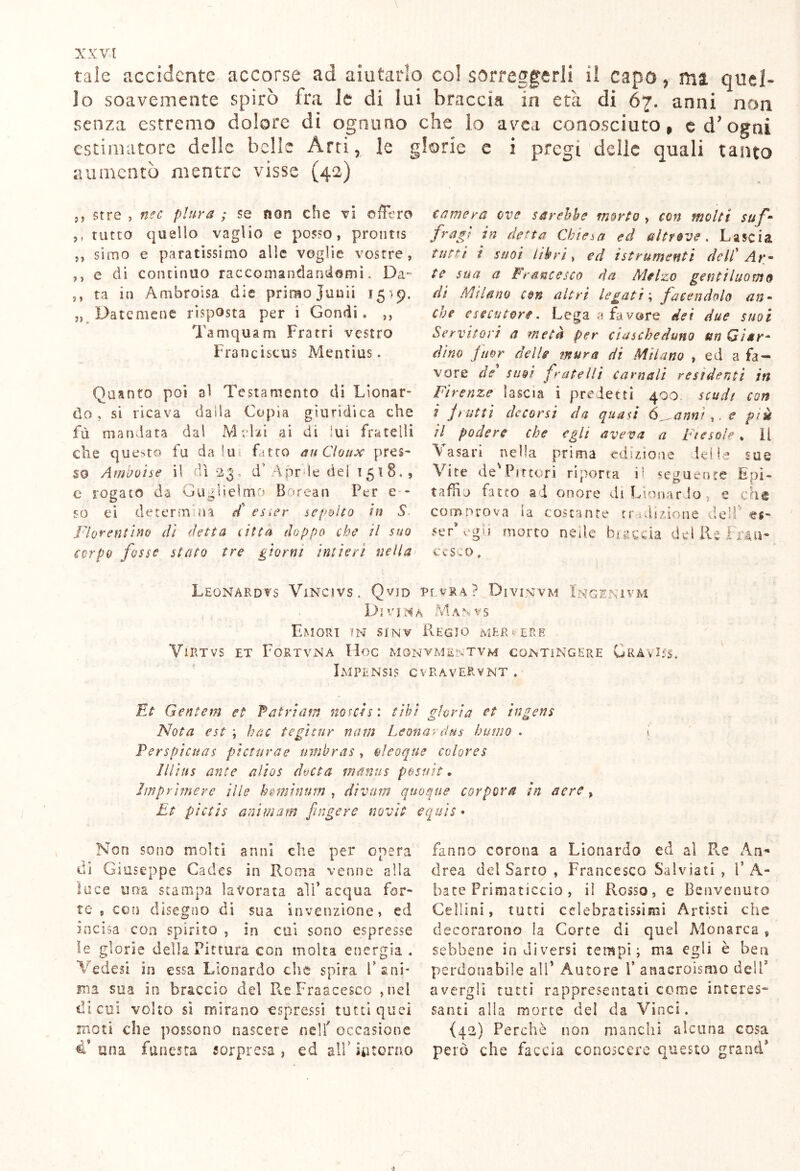 tale accidente accorse ad aiutarlo col sorreggerli il capo, ma. quel- lo soavemente spirò fra le di lui braccia in età di 67. anni non senza estremo dolore di ognuno che lo avea conosciuto, e drogai estimatore delle belle Arti, le glorie e i pregi delle quali tanto aumentò mentre visse (42) 9, sire , nec piar a ; se non che vi ©ffero ,, tutto quello vaglio e posso, prontis ,, simo e paratissimo alle voglie vostre, ,, e di continuo raccomandandomi. Da- ,, ta in Ambroisa die primo junii 1519. „ Datemene risposta per i GondG ,, Tamquam Fratri vostro Franciscus Mentius. Quanto poi al Testamento di Leonar- do , si ricava dada Copia giuridica che fu manciata dal Melai ai di lui fratelli che questo fu da lu fitto auCloux pres- so Ambone il dì 23, d Apr le del 1518., e rogato da Guglielmo Borean Per e - so ei determina et esser sepolto in S Fiorentino di detta 1 itta doppo che il suo corpo fosse stato tre giorni intieri nella camera ove sarebbe morto , con molti suf- fragi vi desta Chieda ed altrove. Lascia tutti i suoi libri y ed istrumenti dell’ Ar- te sua a Francesco da Melzo gentiluomo di Milano con altri legati ; facendolo an- che esecutori. Lega a favore dei due suoi Servitori a metà per ciascheduno un Qìtr- àino fuor delle mura di Milano , ed a fa- vore de suoi fratelli carnali residenti in Firenze lascia i predetti 400 scudi con i frutti decorsi da quasi (scanni*, e piu il podere che egli aveva a Fiesole » il Vasari nella prima edizione Ielle sue Vite de'Pittori riporta i- seguente Epi- taffio fatto a i onore eh Lionardo e che comprova ia costante tradizione dell' es- 5er* egli morto nelle braccia del Re Fran- cesco , Leonardi Vincivs. Qvjd pevra? Divinvm Ingerìvm Divina Manvs Umori in sinv Regio mer^erb VlRTVS ET FoRTVNA Hoc MONVMfilv'TVM COiSTiNGERE URA Vl5S. Impensis cvravervnt . Et Gentem et Patri ani notasi cibi, gloria et ingens Nota est ; hoc tegìtur nam Leonardus humo . \ Perspicuas picturae mnbras , oleoque colores lllius ante alias dotta mmus p&suìt. Imprimere ilie homìnum , divani quoque corporei in aere, Et pictis animam fingere novìt equis » Non sono molti anni che per opera di Giuseppe Cades in Roma venne alla luce una stampa lavorata all’acqua for- te , con disegno di sua invenzione, ed incisa con spirito , in col sono espresse le glorie della Pittura con molta energia . Vedesi in essa Lionardo che spira F ani- ma sua in braccio del PveFraacesco ,neì di cui volto si mirano espressi tutti quei moti che possono nascere nell' occasione una funesta sorpresa , ed a!f intorno fanno corona a Lionardo ed a! Re An« drea del Sarto , Francesco Sa 1 viati , 1’ A- bate Primaticcio , il Rosso, e Benvenuto Celìini, tutti celebratissimi Artisti che decorarono la Corte di quel Monarca s sebbene in diversi tempi; ma egli è ben perdonabile all’ Autore f anacroismo dell* avergli tutti rappresentati come interes- santi alla morte del da Vinci. {42) Perchè non manchi alcuna cosa però che faccia conoscere questo grand’