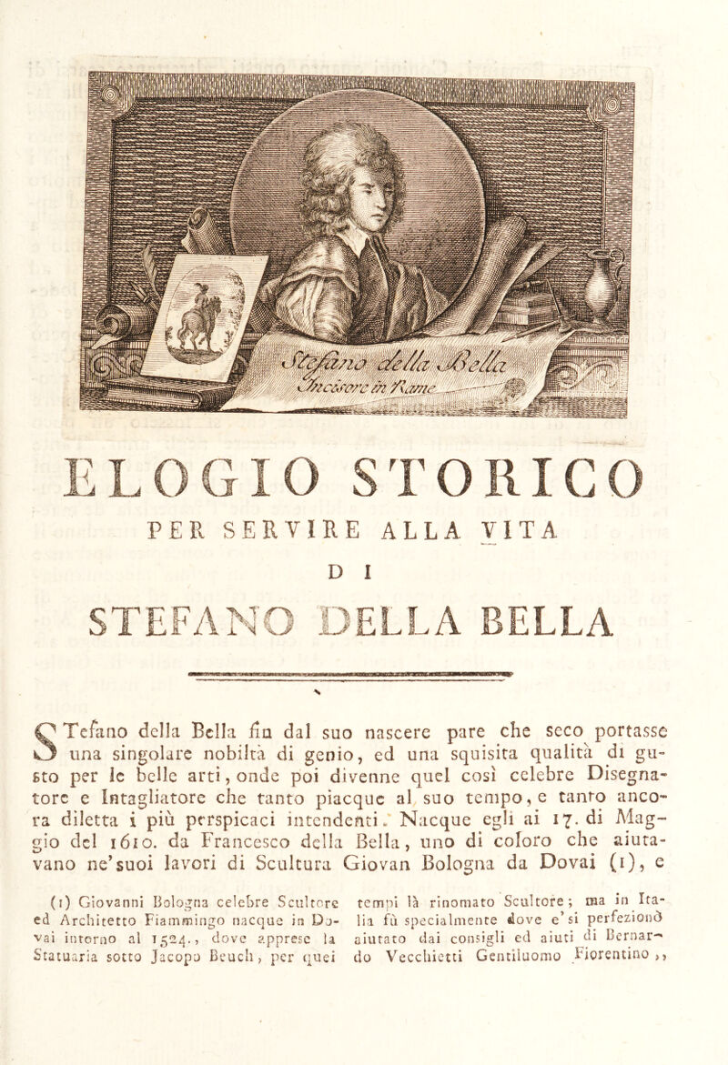 ELOGIO STORICO PER SERVIRE ALLA VITA D I DELLA BELLA STefano della Bella fia dal suo nascere pare che seco portasse una singolare nobiltà di genio, ed una squisita qualità di gu- sto per le belle arti, onde poi divenne quel così celebre Disegna- tore e intagliatore che tanto piacque al suo tempore tanto anco- ra diletta i più perspicaci intendenti. Nacque egli ai 17. di Mag- gio del 1610. da Francesco della Bella, uno di coloro che aiuta- vano ne’suoi lavori di Scultura Giovai! Bologna da Dovai (1), e (1) Giovanni Bologna celebre Scultore ed Architetto Fiammingo nacque in Do- vai intorno al 1524., dove apprese la Statuaria sotto Jacopo Beuch , per quei temni là rinomato Scultore ; ina in Ita- lia fu specialmente dove e’si perfezionò aiutato dai consigli ed aiuti di Bernar- do Vecchietti Gentiluomo Fiorentino