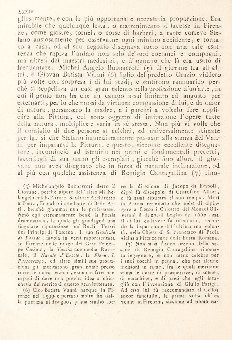 gliosamente, e con h più opportuni e necessaria proporzione. Era mirabile che qualunque fesca , o trattenimento si facesse in Firen- ze, come giostre, tornei, o corse di barberi, a tutte correva Ste- fano ansiosamente per osservarne ogni minimo accidente, e torna- to a casa, od al suo negozio disegnava tutto con una tale esat- tezza che rapiva l'animo non solo de'suoi coetanei e compagni, ma altresì dei maestri, medesimi , e d ognuno che là era usato di frequentare. Michel Angelo Buonarroti (5) il giovane fra gli al- tri , è Giovali Batista Vanni (6) figlio del predetto Orazio _viddero più volte con sorpresa i di lai studj, e sentirono rammarico per- chè si seppelliva un così gran talento nella professione d’un'arte , in cui il genio non ha che un campo assai limitato ed angusto per esternarsi, per lo che mossi da virtuosa compassione di lui, e da amor di natura, persuasero la madre, e i parenti a volerlo fare appli- care alla Pittura, cui sono oggetto di imitazione Fopere tutte della natura, mokipìice e varia, in sè stessa. Non più vi volle che il consiglio di due persone sì celebri , ed universalmente stimate per far sì che Stefano immediatamente passasse alla stanza del Van- ni per impararvi la Pittura , e questo, siccome eccellente disegna- tore , incominciò ad istruirlo nei primi e fondamentali precetti, facendogli di sua mano gli esemplari ; giacché fino allora il gio- vane non avea disegnato che in forza di naturale inclinazione, od al più eoa qualche assistenza dì Remigio Cantagailina (7) rino- (5) Michelangelo Bue narro ci detto il Giovane, perchè nipote dei!'altro Miche- langelo ceìeb. Pittore, Scultore Architetto e Poeta ,fù molto intendente di Belle Ar- ti , benché giammai n&n le professasse . Amò egli estremamente bensì la Poesia drammatica , la quale gli guadagnò una singolare riputazione ne’ R.eali Teatri dei Principi di Toscana . li suo Giudìzio ài Paride , favola in versi rappresentata in Firenze nelle nozze dei Gran Princi- pe Cosimo, la Tancia commedia Rusci- cale, il Natale d'Èrcole, la Fiera, il Passatempo, ed altre simili sue produ- zioni gli meritarono gran nome presso tutte le colte nazioni, e sono in fatti ben capaci di dare una precisa idea a chic- ehesìa del merito'di questo gran letterato. (6) Ciò.- Batista Vanni nacque in Fi- renze nel 1599* e portato molto fin dal- la puerizia ai disegno, prima studiò sot- to la direzione di Jacopo da Empoli , dipoi fù discepolo di Cristofano Allori, e fù assai riputato al suo tempo . Morì in Pistoia terminato che ebbe di dipin- gere a fresco il Chiostro dei Monaci Oli- vetani il dì 27. di Luglio de! lóés , ma i! di lui cadavere fu tumulato, secon- do U disposizione dell’ultima sua volon- tà, nella Chiesa di S. Francesco di Paola vicina a Firenze fuor della Porta Romana. (7) Non si sà l’anno preciso della na- scita di P^emigio Cantagailina rinoma- to ingegnere, e non meno celebre per i suoi tocchi io penna , che per alcune incisioni in rame , fra le quali meritano stima le carte di prospettive, di scene, di macchine , e di paesi che egli inta- gliò con F invenzione di Giulio Parigi , Ad esso lui fù raccomandato il Cslloe ancor fanciullo, la prima volta eh’ ei venne in Firenze , siccome ad uomo na-
