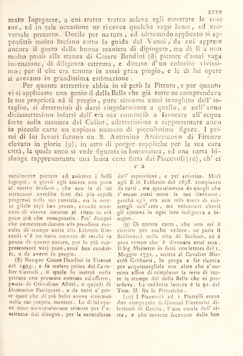 mato Ingegnere, a cui tratto tratto soleva egli mostrare le cose sue, ed in tale occasione ne riccvea qualche vago lume, ed uni- versale precetto. Docile per natura, ed oltrcrnodo applicato si ap- profittò molto Stefano sotto la guida del Vanni ^ da cui apprese ancora il gusto della buona maniera di dipingere, ma di lì a non molto passò alla stanza di Cesare Bandini (3) pittore d’assai vaga invenzione, di diligenza estrema, e dotato cTun colorito vivissi- mo; per il che era tenuto in assai gran pregio, e le dì lui opere si avevano in grandissima estimazione . Per quante attrattive abbia in sè però la Pittura , e per quanto vi si applicasse con genio il della Bella che già tutte ne comprendeva le sue proprietà ed il pregio , pure siccome assai invaghito dell' in- taglio, si determinò di darsi singolarmente a quello, e nell’ anno diciassettesimo infatti dell’età sua cominciò a lavorare all’acqua forte sulla maniera del Callot, adattatissima a rappresentare anco in piccole carte un copioso numero di piccolissime figure. I pri- mi di lui lavori furono un S. Antonino Arcivescovo di Firenze elevato in gloria (9), in atto di porger suppliche per la sua cara città, la quale anco si vede figurata in lontananza , ed una carta bi- slunga rappresentante una lauta cena fatta dai Piacevoli (10), eh’ ei e % ruralmente portato ad assistere i belli ingegni , e giovò egli ancora non poco a! nostro Stefano , che con le di lui istruzioni avrebbe fatti dei più rapidi progressi nella sua puerizia, ma la mor- te glielo rapì ben presto, avendo man- cato di vivere intorno al 1622* in età poco più che sessagenaria . Fra’ disegni che au mentano decoro alla grandiosa rac- colta di stampe unirà alla Libreria Ric- cardi v’è un buon numero di tocchi in penna di questo autore, per lo più rap- presentanti varj paesi, assai ben condot- ti, e da aversi in pregio. (8) Nacque Cesare D'andini in Firenze nel 1595* , e fu scolare prima dei Cavti- lier Curradi , il quale Io insrruì nella pittura con premura estrema ed affetto, pascià di Cristofano Allori , e quindi di Domenico Passignani , e da tutti e’ pre- se quel che di più bello aveva ciascuno nella sua propria maniera. Le di lui ope- re sono uni venalmente stimate per l’e- sattezza del disegno, per la naturalezza dell’ espressione , e pel colorito. Morì agli 8. di Febbraio del 1658. compianto da tutti , ma specialmente da quegli che s’ erano posti sotto la sua direzione , perchè egli era non solo usato di assi- stergli nell’arte, ma volentieri altresì gli ajutava in ogni loro indigenza e bi- sogno . (9) Di questa carta , che non mi è riescito per anche vedere , ne parla il Baldinucci nella vita di Stefano, ed è gran tempo che è divenuta assai rara . Il Sig. Manette in fatti con lettera del 1. Maggio 1731. , scritta al Cavalier Nic- colò Gabburri , lo prega a far ricerca per acquistargliela con altre che e’no- mina affine di completar la serie di tut- te le stampe del della Bella che ei pos- sedeva . La suddetta lettera è la 91. del Tom. II. fra le Pittoriche . (10) I Piacevoli ed i Piattelli erano due compagnie di Giovani Fiorentini di- lettanti di Caccia, Runa emula dell’al- tra, e che-sovente facevano delle ben