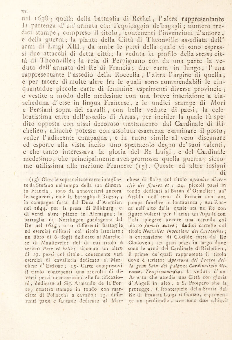 la partenza d? un armata con l'equipaggio de'hagagli ; numero tre- dici stampe , compreso il titolo , contenenti Finvenzioni d'amore, e della guerra; la pianta della Città di Theonviile assediata dall' armi di Luigi XIII. , da ambe le parti della quale vi sono espres- si due'attacchi di detta città; la veduta in profilo della stessa cit- tà di Theonviile; la resa di Perpignano con da ima parte la ve- duta dell'armata dei Re di Francia; due carte in lungo, l'ima rappresentante l'assedio delia Roccella , l'altra l'argine di quella, e per tacere di molte altre fra le quali sono commendabili le cin- quantadue piccole, carte di femmine esprimenti diverse provincia , c vestite a modo delle medesime con una breve inscrizione a cia- scheduna d'esse in lingua Francese, e le'undici stampe di Mori c Persiani sopra dei cavalli, con belle vedute di paesi, la cele- bratissima carta dell'assedio di Arras, per incider la quale fu spe- dito apposta con assai decoroso trattamento dal Cardinale di Ri- chelieu, affinchè potesse con assoluta esattezza esaminare il posto, veder l’adiacente campagna, e in tutto simile al vero disegnare ed esporre alla vista inciso uno spettacolo degno de'suoi talenti, e che tanto interessava la gloria del Re Luigi , e del Cardinale medesimo, che principalmente avea promossa quella guerra', sicco- me utilissima alla nazione Francese (15}. Queste ed altre insigni di (15) Oltre le sopraccitate carte intaglia- te da Sretano nel tempo della sua dimora in Francia , sono da annoverarsi ancora le seguenti, cioè la battaglia di Rocroy ; la campagna fatta dal Duca d’ Ànguien nel 1644. per la presa di Filisburg, e di venti altre piazze in Alemagna ; la battaglia dì Mortlingen guadagnata da! Re nel 1645 ; otto differenti battaglie ed esercizi militari col titolo istoriato; un libro di 6» fogli dedicato al Marche- se di Mauiievrier ite! di cui titolo è scritto Pace et bello ; siccome uri altro di 19. pezzi col titolo , contenente vari esercizi di cavalleria dedicato al Mar- chese d* Estissac ; 15* Carte compresovi il titolo contenenti una raccolta di di- versi pezzi necessarissimi alle fortificazio- ni , dedicate al Sig. Armando de la For- te; quattro stampe in tondo con mar- ciate di Polla echi a cavallo; 13. diffe- renti paesi e fantasie dedicate al Mar- chese di Boisy col titolo agre ab le eli ver- si tè dee figures ec ; 24» pìccoli paesi in tondo dedicati al Biron d* Ormeìies ; un* Araldo dell* armi di Francia con una pompa funebre in lontananza ; una Roc- ca nell* alto della quale sta un Re con figure volanti per V aria; un Aquila con 1* ali spiegate avente una cartella coi motto p a mais nutre ; dodici cartelle coi titolo Nouvelles ìrventhns des Cartonches ; la coronazione di Clotilde fatta dai Re Clodoveo; sei gran pezzi in largo dove sono le armi de! Cardinale di Rieheìieu , il primo de? quali rappresenta il titolo dove è scritto: apertura del Teatro deh la gran Sala del palazzo- Cardinalìzio Mi- rarne , Tragicommedia ? la veduta d’un Armata che assedia una Città con gloria dfi Angeli in sito, e S. Prospero che la protegge; il frontespizio della Storta del Redi Francia Luigi il Giusto, esprimen- te un piedistallo , ove sono due schiavi