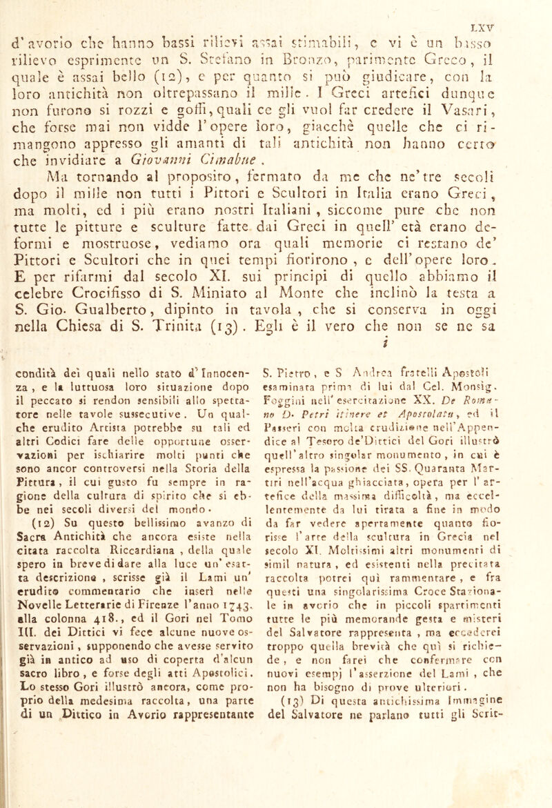 d’avorio che hanno bassi rilievi assai stimabili, c vi è im bisso rilievo esprimente un S. Sretano in Bronzo, parimente Greco, il quale è assai bello (12), e per quanto si può giudicare, con La loro antichità non oltrepassano il mille . I Greci artefici dunque non furono si rozzi e goffi, quali ce gli vuoi far credere il Vasari, che forse mai non vidde V opere loro, giacché quelle che ci ri- mangono appresso gli amanti di tali antichità non hanno certo che invidiare a Giovanni Cimabne . Ma tornando al proposito, fermato da me che ne’tre secoli dopo il mille non tutti i Pittori e Scultori in Italia erano Greci , ma molti, ed i più erano nostri Italiani , siccome pure che non tutte le pitture e sculture fatte dai Greci in quell’ età erano de- formi e mostruose, vediamo ora quali memorie ci restano de’ Pittori e Scultori che in quei tempi fiorirono, c dell’opere loro. E per rifarmi dal secolo XI. sui principi di quello abbiamo il celebre Crocifisso di S. Miniato al Monte che inclinò la testa a S. Gio- Gualberto, dipinto in tavola, che si conserva in oggi nella Chiesa di S. Trinità (13). Egli è il vero che non se ne sa condita dei quali nello stato d'Innocen- za , e la luttuosa loro situazione dopo il peccato si rendon sensibili allo spetta- tore nelle tavole sussecutive . Un qual- che erudito Artista potrebbe su tali ed altri Codici fare delle opportune osser* vazioai per Schiarire molti punti che sono ancor controversi nella Storia della Pittura, il cui gusto fu sempre in ra- gione della culrura di spirito che si eb- be nei secoli diversi del mondo* (12) Su questo bellissimo avanzo di Sacra Antichità che ancora esiste nella citata raccolta Riccardiana , della quale spero in breve di dare alla luce un* esat- ta descrizione , scrisse già il Lami un' erudito commentario che inserì nelle Novelle Letterarie di Firenze l’anno 1743. ella colonna 418., ed il Gori nel Tomo 1(1. dei Dittici vi fece alcune nuove os- servazioni , supponendo che avesse servito già in antico ad uso di coperta d’alcun sacro libro, e forse degli atti Apostolici. Lo stesso Gori illustrò ancora, come pro- prio della medesima raccolta, una parte di un Dittico in Avorio rappresentante S. Pietro, e S Andrea fratelli Apostoli esaminata primi di lui dal Gel. Monsìg. Foggiai nell esercitazione XX. De Roma- no D• Petri nìnere et Apostolatu , ed il Passeri con moka erudiziene nell’Appen- dice al Tesoro de’Dittici del Gori illustrò quell’altro singoiar monumento, in cui è espressa la passione dei SS, Quaranta Mar- tiri nell’acqua gh iacciata, opera per V ar- tefice della maxima difficoltà, ma eccel- lentemente da lui tirata a fine in modo da far vedere apertamente quanto fio- risse l’arre della scultura in Grecia nel secolo XI. Moltissimi altri monumenti di simil natura , ed esistenti nella precitata raccolta potrei qui rammentare , e fra questi una singolarissima Croce Stagiona- le in avorio che in piccoli spartimcnti tutte le più memorande gesta e misteri del Salvatore rappresenta , ma eccederei troppo quella brevità che qui si richie- de , e non farei che confermare con nuovi esempi l’asserzione del Lami , che non ha bisogno di prove ulteriori. (13) Di questa antichissima Immagine del Salvatore ne parlano tutti gli Serie-