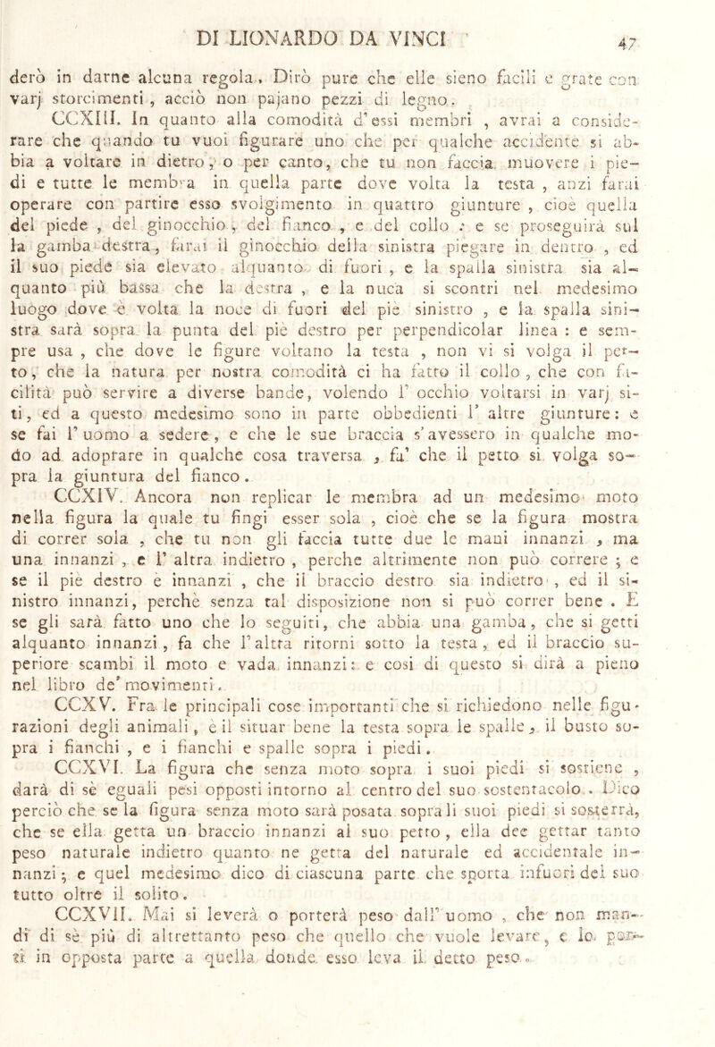 4? dero in darne alcuna regola , Dirò pure che elle sieno facili e grate con varj storcimenti, acciò non paiano pezzi di legno,. CCXHI. In quanto alla comodità d’essi membri , avrai a conside- rare che quando tu vuoi figurare uno che per qualche accidente si ab* bia a voltare in dietro, o per canto, che tu non faccia muovere i pie- di e tutte le membra in quella parte dove volta la testa , anzi farai operare con partire esso svolgimento in quattro giunture , cioè quella del piede , del ginocchio , del fianco , e del collo e se proseguirà sul la gamba destra, farai il ginocchio deila sinistra piegare in dentro , ed il suo piede sia elevato alquanto di fuori , e la spaila sinistra sia al- quanto più bassa che la destra , e la nuca si scontri nel medesimo luogo dove è volta la noce di fuori del pie sinistro , e la spalla sini- stra sarà sopra la punta del piè destro per perpendicolar linea : e sem- pre usa , che dove le figure voltano la testa , non vi si volga il pet- to, che la natura per nostra comodità ci ha fatto il collo, che con fa- cilità1 può servire a diverse bande, volendo V occhio voltarsi in varj si* ti, ed a questo medesimo sono in parte obbedienti 1* altre giunture: e se fai l’uomo a sedere, e che le sue braccia s’avessero in qualche mo- do ad adoprare in qualche cosa traversa 9 fa’ che il petto si, volga so- pra la giuntura del fianco. GCXIV. Ancora non replicar le membra ad un medesimo1 moto nella figura la quale tu fingi esser sola , cioè che se la figura mostra di correr sola , che tu non gli faccia tutte due le mani innanzi * ma una innanzi , e 1’ altra indietro , perche altamente non può correre ; e se il pie destro e innanzi , che ii braccio destro sia indietro , ed il si- nistro innanzi, perchè senza tal disposizione non si può correr bene . E se gli sarà fatto uno che lo seguiti, che abbia una gamba, che si getti alquanto innanzi, fa che F altra ritorni sotto la testa, ed il braccio su- periore scambi ii moto e vada, innanzi: e cosi di questo si dirà a pieno nel libro de'movimenti » CCXVh Fra. le principali cose importanti che si richiedono nelle figu- razioni degli animali, e il situar bene la testa sopra le spalle., il busto so- pra i fianchi , e i fianchi e spalle sopra i piedi. CCXVI. La figura che senza moto sopra ì suoi piedi si sostiene , darà di sè eguali pesi opposti intorno al centro del suo sostentacelo . Dico perciò che se la figura senza moto sarà posata soprali suoi piedi si sosterrà, che se ella getta un braccio innanzi al suo petto , ella dee gettar tanto peso naturale indietro quanto ne getta del naturale ed accidentale in- nanzi ; e quel medesimo dico di ciascuna parte che sporta infuori dei suo tutto oltre il solito. CCXViL. Mai si leverà o porterà peso dall’uomo , che non man- di di sè più di altrettanto peso che quello che vuole levare, e lo. fi in opposta parte a quella donde, esso leva, il, detto peso, «