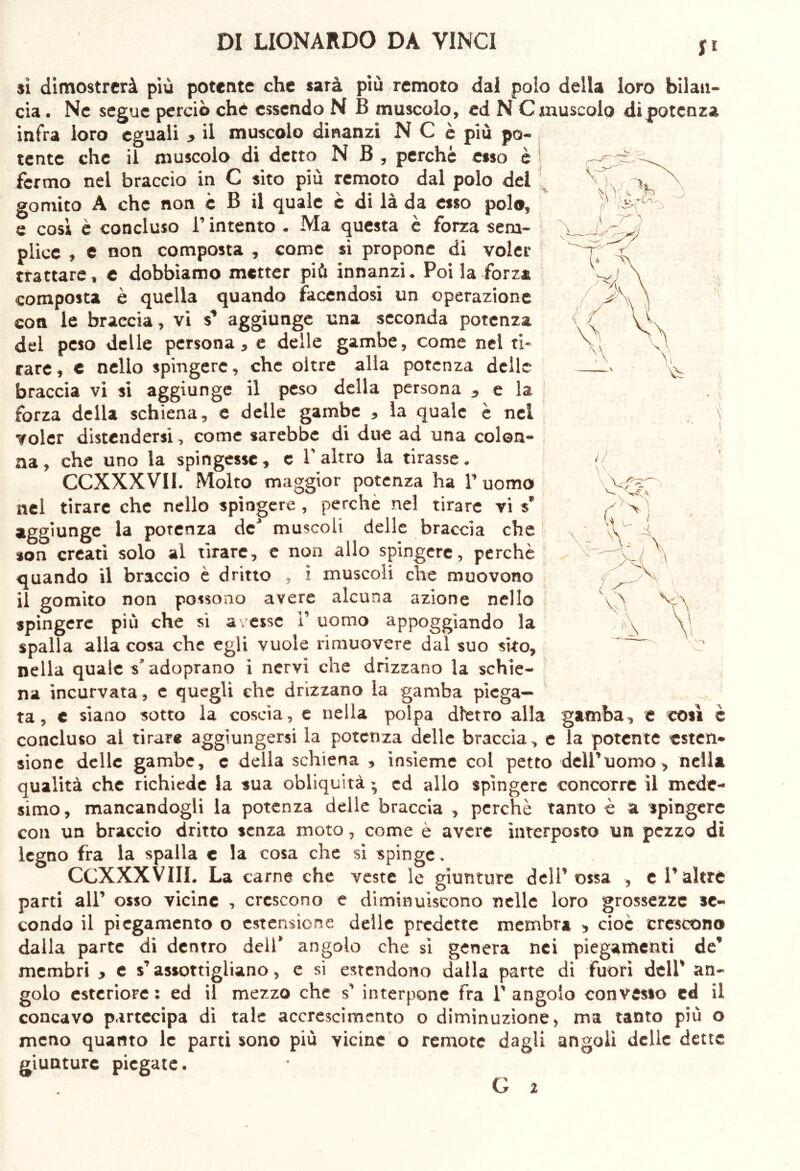 S fi si dimostrerà più potente che sarà più remoto dal polo della loro bilan- cia . Ne segue perciò che essendo N B muscolo, ed N C muscolo di potenza infra loro eguali y il muscolo dinanzi N C è più po- tente che il muscolo di detto N B, perchè esso è fermo nel braccio in C sito più remoto dal polo del gomito A che non c B il quale è di là da esso polo, e così è concluso l’intento . Ma questa è forza sem- plice , e non composta , come si propone di voler trattare, c dobbiamo metter più innanzi. Poi la forza composta è quella quando facendosi un operazione con le braccia, vi aggiunge una seconda potenza del peso delle persona, e delle gambe, come nel ti- rare, e nello spingere, che oltre alla potenza dell braccia vi si aggiunge il peso della persona , e 1 forza della schiena, e delle gambe , la quale è nel < voler distendersi, come sarebbe di due ad una colon- na, che uno la spingesse, e V altro la tirasse. CCXXXVII. Molto maggior potenza ha V uomo nel tirare che nello spingere , perche nel tirare vi s’ aggiunge la potenza de* muscoli delle braccia che son creati solo al tirare, e non allo spingere, perchè quando il braccio è dritto , i muscoli che muovono il gomito non possono avere alcuna azione nello spingere più che si avesse 1’ uomo appoggiando la spalla alla cosa che egli vuole rimuovere dal suo sito, nella quale s'adoprano i nervi che drizzano la schie- na incurvata, c quegli che drizzano la gamba piega- ta, c siano sotto la coscia, e nella polpa dietro alla gamba, e concluso al tirar* aggiungersi la potenza delle braccia, e la potente esten- sione delle gambe, c della schiena , insieme col petto dell’uomo, nella qualità che richiede la sua obliquità ; ed allo spingere concorre il mede- simo, mancandogli la potenza delle braccia , perchè tanto è a spingere con un braccio dritto senza moto, come è avere interposto un pezzo di legno fra la spalla e la cosa che sì spinge. CCXXXVIIL La carne che veste le giunture dell’ossa , e l’altre parti all’ osso vicine , crescono e diminuiscono nelle loro grossezze se- condo il piegamento o estensione delle predette membra y cioè crescono dalla parte di dentro dell* angolo che si genera nei piegamenti de’ membri , e s’assottigliano, e si estendono dalla parte di fuori dell’ an- golo esteriore : ed il mezzo che s’ interpone fra T angolo convesso ed il concavo partecipa di tale accrescimento o diminuzione, ma tanto più o meno quanto le parti sono più vicine o remote dagli angoli delle dette giunture piegate. così c