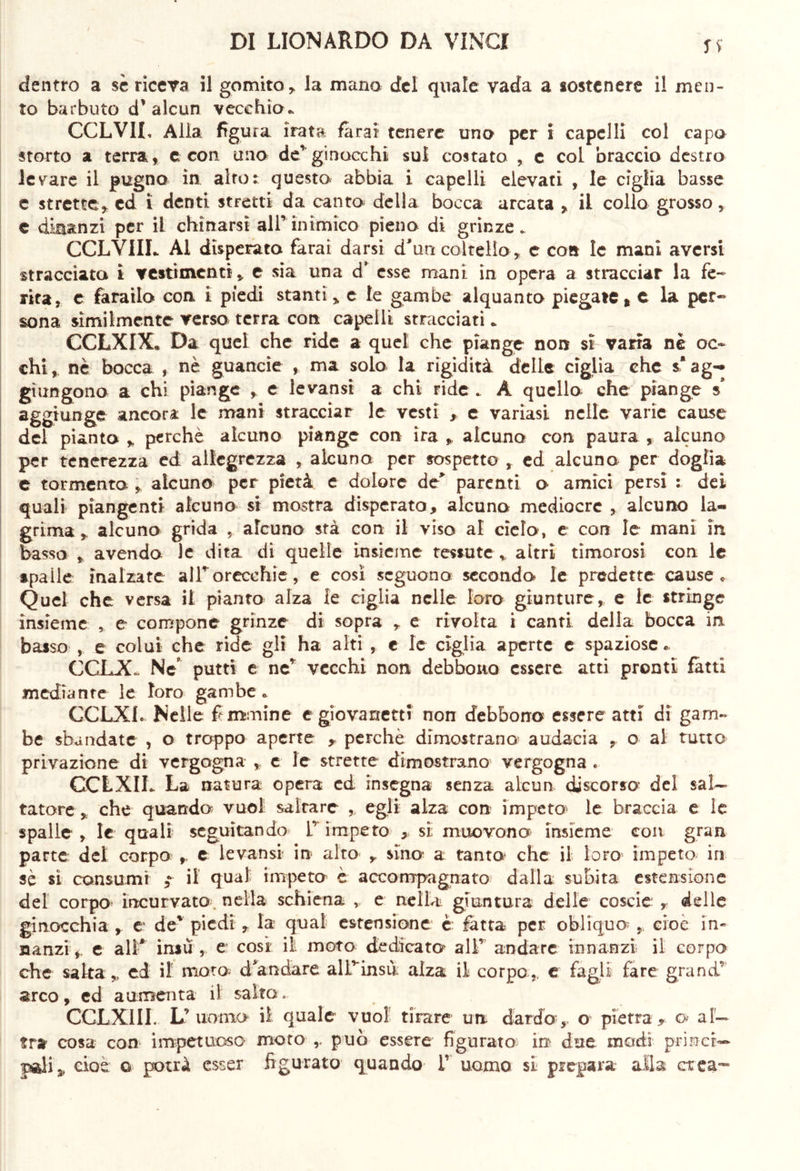 ss dentro a se riceva il gomito, la mano del quale vada a sostenere il men- to barbuto d’alcun vecchio* CCLV1I, Alla figura irata farai tenere uno per i capelli col capo storto a terra, c con uno de*ginocchi sul costato , e col braccio destro levare il pugno in alto: questo abbia i capelli elevati , le ciglia basse e strette, ed ì denti stretti da canto delia bocca arcata , il collo grosso, e dinanzi per iL chinarsi all’inimico pieno di grinze. CCLVIIL Al disperata farai darsi d'un coltello , c con le mani aversi stracciata i vestimenti, e sia una d’ esse mani in opera a stracciar la fe- rita, c farailo con i piedi stanti, e le gambe alquanto piegate * c la per- sona similmente verso terra con capelli stracciati * CCLXIX. Da quel che ride a quel che piange non si varia nè oc- chi, nè bocca , nè guancie , ma solo la rigidità delle ciglia che s* ag- giungono a chi piange , e levansi a chi ride . A quello che piange s* aggiunge ancora le mani stracciar le vesti , c variasi nelle varie cause del pianta , perchè alcuno piange con ira , alcuno con paura , alcuno per tenerezza ed allegrezza , alcuno per sospetto , ed alcuno per doglia c tormenta , alcuno per pietà e dolore de> parenti o amici persi : dei quali piangenti alcuno si mostra disperato, alcuno mediocre , alcuno la- grima , alcuno grida , alcuno stà con il viso al cielo, e con le mani in basso , avendo le dita di quelle insieme tessute * altri timorosi con le spaile inalzate all*orecchie, e così seguono secondo le predette cause. Quel che versa il pianto alza le ciglia nelle loro giunture, e le stringe insieme , e compone grinze di sopra , e rivolta i canti della bocca in basso , e colui che ride gli ha alti , e le ciglia aperte e spaziose * C.cr.X Ne putti e nc* vecchi non debbono essere atti pronti fatti mediante le loro gambe* CCLX1. Nelle femmine e giovanetti non debbono essere atti di ganu- be sbandate , o troppo aperte r perchè dimostrano' audacia , o al tutto privazione di vergogna „ e le strette dimostrano vergogna . CCLXIh La natura opera ed insegna senza alcun discorso* del sal- tatore , che quando vuol saltare , egli alza con impeto^ le braccia e le spalle , le quali seguitando 1’ impeto , si; muovono insieme con gran parte del corpo , e levansi in alto , sino* a tanto- che il loro impeto in sè sì consumi ; il qual impeto è accompagnato dalla subita estensione del corpo- incurvato, nella schiena , e nella giuntura delle coscie , delle ginocchia , e de' piedi , la quat estensione è fotta per obliquo’ , cioè in- nanzi ,, e all* insù , e così il moto dedicato all’ andare innanzi il corpo che salta , ed il moto d'andare aUvinsù alza il corpo, e fagli fare grand* arco, ed aumenta il salto» CCLXIII. L’ uomo il quale vuol tirare un dardo-, o pietra, o al- tra cosa con impetuoso moto r può essere figurato in due modi princr— jsdis, cioè a potrà esser figurato quando 1’ uomo si prepara alla crea**»