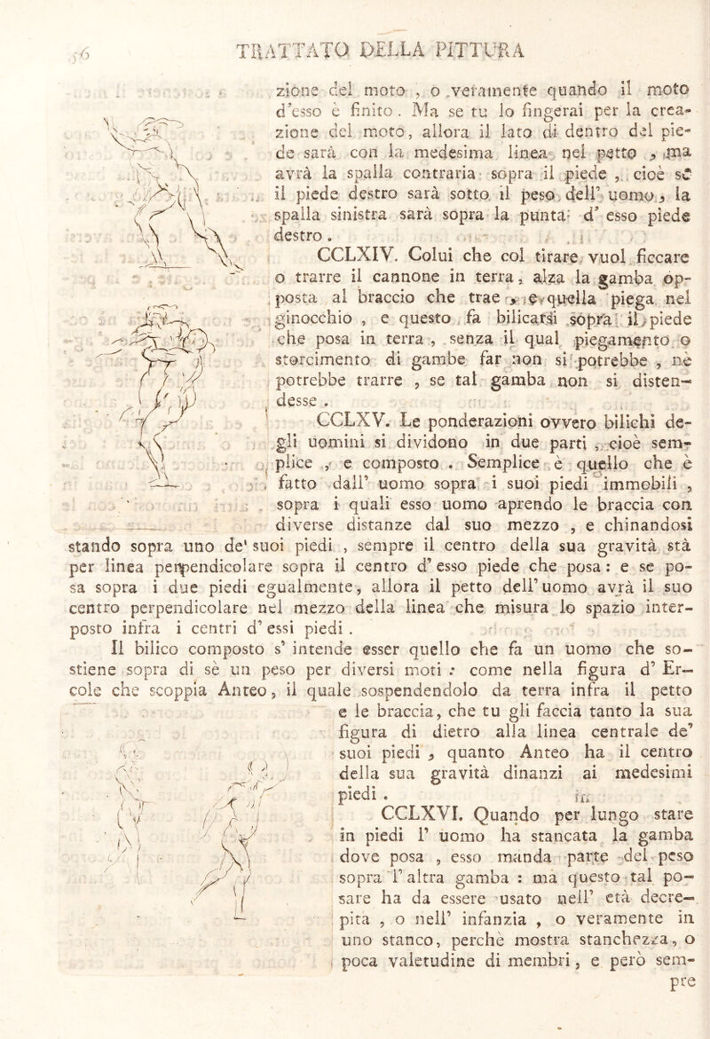 zio.ne del moto , o .veramente quando il moto d'esso è finito . Ma se tu lo fingerai per la crea- zione del moto, allora il Iato di dentro dei pie- de sarà con la medesima lìnea nei petto ^ avrà la spalla contraria • sopra ii piede cioè sC il piede destro sarà sotto., il peso, dell’ uomo la spaila sinistra sarà sopra la pimta; d esso piede destro « j / ; GCLXIV. Colui che col tirare, vuol ficcare o trarre il cannone in terra - alza la gamba óp- ; posta al braccio che trae =fvquella** piega nel :■ -ginocchio , e questo fa bilicarci .sopra:; il;piede .che posa in terra , senza ii qual piegam^pto o storcimento di gambe far non si-potrebbe , ne potrebbe trarre , se tal gamba non si disten-* desse * CCLXV. Le ponderazioni ovvero bilichi de* gli uomini si dividono in due parti , cioè sera* plice e composto * Semplice e quello che .è * ; fatto daiP uomo sopra i suoi piedi immobili , sopra i quali esso uomo aprendo le braccia con ^ diverse distanze dal suo mezzo , e chinandosi stando sopra uno de1 suoi piedi , sempre il centro della sua gravità sta per linea perpendicolare sopra il centro d’esso piede che posa: e se po- sa sopra ì due piedi egualmente, allora ii petto dell’uomo avrà il suo centro perpendicolare nel mezzo della linea che misura lo spazio inter- posto intra i centri d’essi piedi . ,u Il bilico composto s’ intende esser quello che fa un uomo che so- stiene sopra di sè un peso per diversi moti • come nella figura d’ Er- cole che scoppia Anteo, il quale sospendendolo da terra infra il petto e le braccia, che tu gli faccia tanto la sua figura di dietro alla linea centrale de’ suoi piedi <, quanto Anteo ha il centro della sua gravità dinanzi ai medesimi piedi . ^ in ■ CCLXVL Quando per lungo stare in piedi 1’ uomo ha stancata la gamba dove posa , esso manda parte del peso sopra l’altra gamba : ma questo tal po- sare ha da essere usato nell’ età decre— 1 pira , o nell’ infànzia , o veramente in uno stanco, perchè mostra stanchezza, o , poca valetudine di membri, e però seni* pre (C \ V t HI r AT ’ j »: } ì