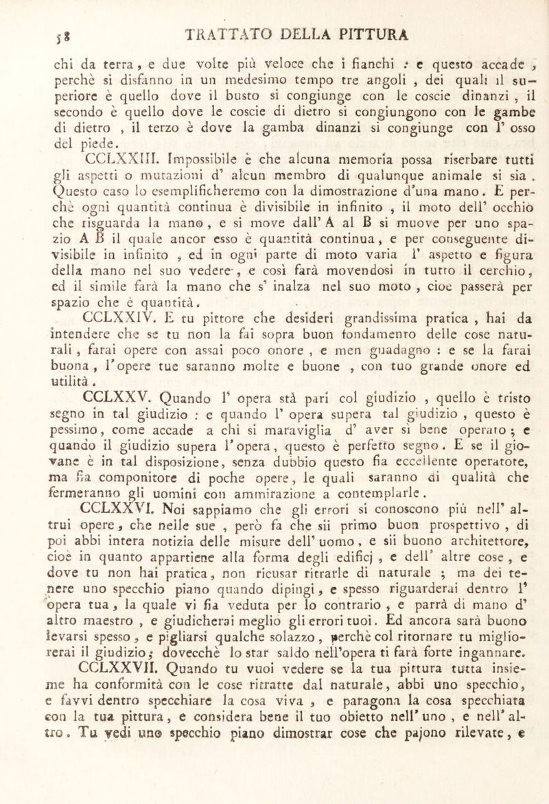 chi da terra, e due volte più veloce che i fianchi • e questo accade , perchè si disfanno in un medesimo tempo tre angoli , dei quali il su- periore è quello dove il busto si congiunge con le coscie dinanzi , il secondo è quello dove le coscie di dietro si congiungono con le gambe di dietro , il terzo è dove la gamba dinanzi si congiunge con V osso del piede* CCLXXIIL Impossibile è che alcuna memoria possa riserbare tutti gli aspetti o mutazioni d’ alcun membro di qualunque animale si sia . Questo caso lo esemplificheremo con la dimostrazione d’una mano. E per- chè ogni quantità continua è divisibile in infinito , il moto dell’ occhio che risguarda la mano , e si move dall’ A al B si muove per uno spa- zio A 6 il quale ancor esso è quantità continua, e per conseguente di- visibile in infinito , ed in ogni parte di moto varia 1* aspetto e figura della mano nel suo vedere-, e così farà movendosi in tutto il cerchio, ed il simile farà la mano che s’ inalza nel suo moto , cioè passerà per spazio che è quantità. CCLXXIV. E tu pittore che desideri grandissima pratica , hai da intendere che se tu non la fai sopra buon fondamento delle cose natu- rali 9 farai opere con assai poco onore , e men guadagno : e se la farai buona, Topere tue saranno molte e buone , con tuo grande onore ed utilità. CCLXXV. Quando V òpera stà pari col giudizio , quello è tristo segno in tal giudizio : e quando T opera supera tal giudizio , questo è pessimo, come accade a chi si maraviglia d’ aver sì bene operaio; e quando il giudizio supera T opera, questo è perfetto segno. E se il gio- vane è in tal disposizione, senza dubbio questo fia eccellente operatore, ma fia componitore di poche opere, le quali saranno di qualità che fermeranno gli uomini con ammirazione a contemplarle. CCLXXVL Noi sappiamo che gli errori si conoscono più nell* al- trui opere 5 che nelle sue , però fa che sii primo buon prospettivo , di poi abbi intera notizia delle misure dell’ uomo , e sii buono architettore, cioè in quanto appartiene alla forma degli edificj , e dell' altre cose , e dove tu non hai pratica, non ricusar ritrarle dì naturale ; ma dei te- nere uno specchio piano quando dipingi, e spesso riguarderai dentro I* opera tua, la quale vi fia veduta per lo contrario , e parrà di mano d’ altro maestro , e giudicherai meglio gli errori tuoi. Ed ancora sarà buono levarsi spesso, e pigliarsi qualche solazzo, perchè coi ritornare tu miglio- rerai il giudizio,8 dovecchè lo star saldo nell’opera ti farà forte ingannare. CCLXXVIL Quando tu vuoi vedere se la tua pittura tutta insie- me ha conformità con le cose ritratte dal naturale, abbi uno specchio, e favvi dentro specchiate la cosa viva , e paragona la cosa specchiata con la tua pittura, e considera bene il tuo obietto nell’uno , e nell’al- tro. Tu vedi un® specchio piano dimostrar cose che pajono rilevate, €