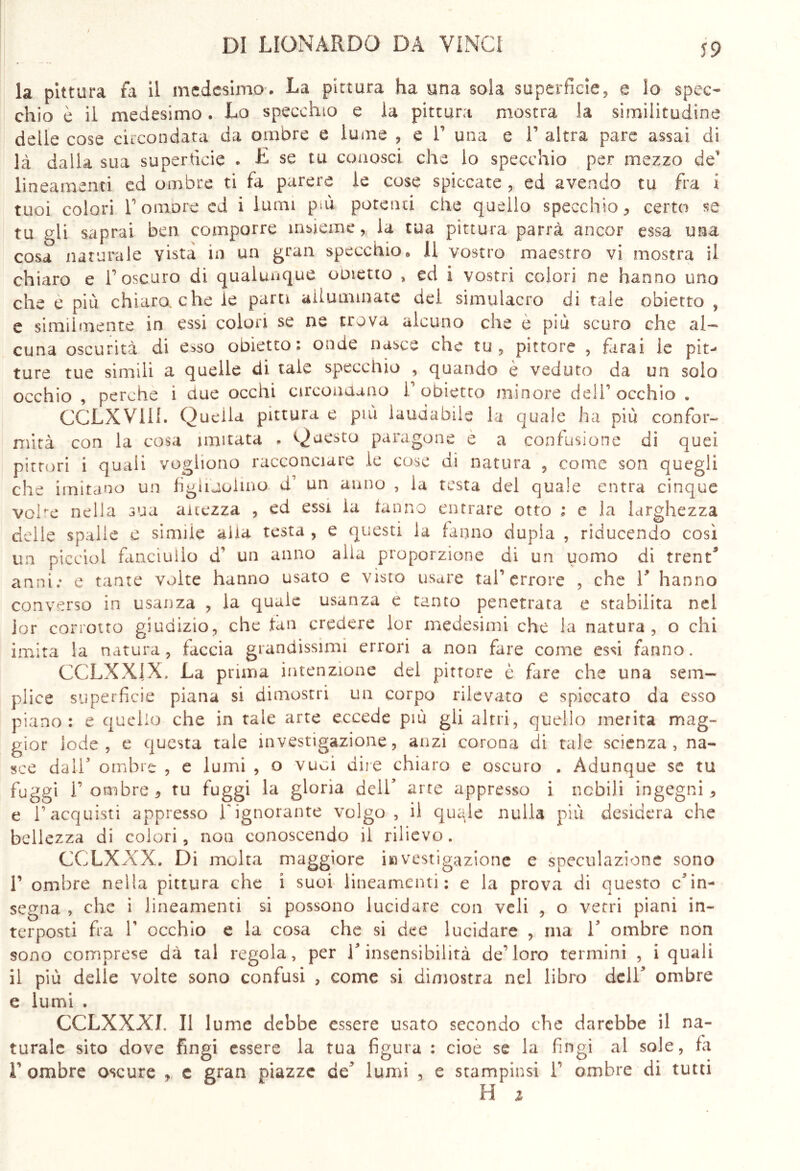 la pittura fa il medesimo. La pittura ha una sola superficie, e Io spec- chio è il medesimo. Lo specchio e la pittura mostra la similitudine delle cose circondata da ombre e lume , e V una e V altra pare assai di là dalla sua superticie . £ se tu conosci che lo specchio per mezzo de‘ lineamenti ed ombre ti fa parere le cose spiccate , ed avendo tu fra i tuoi colori l1 ombre ed i lumi più potenti che quello specchio ^ certo se tu gli saprai ben comporre insieme, ia tua pittura parrà ancor essa una cosa naturale yista in un gran specchio» 11 vostro maestro vi mostra il chiaro e l’oscuro di qualunque ometto , ed i vostri colori ne hanno imo che e più chiaro, che le parti alluminate del simulacro di tale obietto , e similmente in essi colori se ne trova alcuno che e più scuro che al- cuna oscurità di esso obietto: onde nasce che tu, pittore , farai le pit- ture tue simili a quelle di tale specchio , quando è veduto da un solo occhio , perche 1 due occhi circondano V obietto minore deli*5 occhio . CCLXVIII. Quella pittura e più laudabile la quale ha più con for- nii tà con la cosa imitata . Questo paragone e a confusione di quei pittori i quali vogliono racconciare le cose di natura , come son quegli che imitano un figiiaohno d’ un anno , la testa del quale entra cinque volte nella sua altezza , ed essi la fanno entrare otto : e la larghezza delle spalle e simile alia testa , e questi la fanno dupla , riducendo così un picelo! fanciullo d' un anno alla proporzione di un uomo di trent* anni: e tante volte hanno usato e visto usare taf errore , che V hanno converso in usanza , la quale usanza e tanto penetrata e stabilita nel jor corrotto giudizio, che fan credere lor medesimi che la natura, o chi imita la natura, faccia grandissimi errori a non fare come essi fanno. CCLXX1X. La prima intenzione del pittore è fare che una sem- plice superficie piana si dimostri un corpo rilevato e spiccato da esso piano: e quello che in tale arte eccede più gli altri, quello merita mag- gior lode, e questa tale investigazione, anzi corona di tale scienza, na- sce dall3 ombre , e lumi , o vuoi dire chiaro e oscuro . Adunque se tu fuggi 1’ombre, tu fuggi la gloria dell’ arte appresso i nobili ingegni 5 e l’acquisti appresso T ignorante volgo, il quQe nulla più desidera che bellezza di colori, non conoscendo il rilievo. CCLXXX. Di molta maggiore investigazione e speculazione sono 1’ ombre nella pittura che i suoi lineamenti: e la prova di questo c’in- segna , che i lineamenti si possono lucidare con veli , o vetri piani in- terposti fra T occhio e la cosa che si dee lucidare , ma V ombre non sono comprese dà tal regola, per l’insensibilità de'loro termini , i quali il più delle volte sono confusi , come si dimostra nel libro dell’ ombre e lumi , CCLXXXL II lume debbe essere usato secondo che darebbe il na- turale sito dove fingi essere la tua figura : cioè se la fingi al sole, fa F ombre oscure , c gran piazze de’ lumi , e stampinsi 1’ ombre di tutti H z