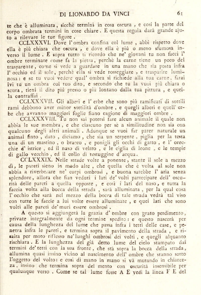 / DI LIONÀRDO DA VINCI le che è alluminata, sicché termini- in cosa oscura , e cosi la parte del corpo ombrata termini in cose chiare . E questa regola darà grande aju- to a rilevare le tue figure . CCLXXXVI. Dove r ombra confina col fumé , abbi rispetto dove ella è più chiara che oscura , e dove ella è più o meno sfumosa in- verso il lume * E sopra tutto ti ricordo che ne' giovani tu non facci V ombre terminate come fa la pietra, perchè la carne tiene un poco del trasparente , come si vede a guardare in una mano che sia posta infra E occhio ed il sole, perchè ella si vede rosseggiare * e trasparire lumi- nosa: e se tu vuoi vedere qual5 ombra si richiede alla tua carne, farai ivi tu un ombra coi tuo dito, e secondo che tu la vuoi più chiara o scura , tieni il dito più presso o piu lontano dalla tua pittura , e quel- la contraffai * CGLXXXVII. Gli alberi e V erbe che sono più ramificati di sottili rami debbono aver minor sottilità d’ombre , e quegli alberi e quell’ er- be che avranno maggiori foglie fiano cagione di maggiori ombre * CCLXXXVIiL fu non sai potersi fare alcun animale il quale non abbia le sue membra , e che ciascuno per se a similitudine non sia eoa qualcuno degli altri animali , Adunque se vuoi far parer naturale un animai finto , dato , diciamo , che sia un serpente , piglia per la testa una di un mastino , o bracco , e ponigli gli occhi di gatto , e V orec- chie «T istrice , ed il naso di veltro , e le ciglia di leone , e le tempie di gallo vecchio , ed il collo di testuggine d'acqua» CCLXXXIX. Nelle strade volte a ponente , stante il sole a mezzo dì, le pareti sieno in modo aire , che quella che è volta al sole non abbia a riverberare ne9 corpi ombrosi , e buona sarebbe V aria senza splendore, allora che fian veduti i lati de5 volti partecipare dell* oscu- rità delle pareti a quella opposte , e così i lati del naso, e tutta la faccia volta alla bocca della strada , sarà alluminata , per la qual cosa r occhio che sarà nel mezzo della boera di tale strada vedrà tal viso con tutte le faccie a lui volte essere alluminate 9 e quei lati che sono volti alle pareti de’muri essere ombrosi „ A questo si aggiungerà la grazia d'ombre con grato perdimento, private integralmente da ogni termine spedito : e questo nascerà per causa della lunghezza del lume che passa infra i tetti delle case, e pe- netra infra le pareti, e termina sopra il pavimento della strada , e ri- salta per moto riflesso ne’luoghi ombrosi dei volti , e quegli alquanto rischiara . E la lunghezza del già detto lume del cielo stampato dai termini de’tetti con la sua fronte, che stà sopra la bocca della strada, allumina quasi insiao vicino al nascimento dell’ ombre che stanno sotto l,0ggett0 del volto: e cosi di mano in mano si và mutando in chiarez- za , insino che termina sopra del mento con oscurità insensibile per qualunque verso . Come se tal lume fosse A E vedi la linea F E