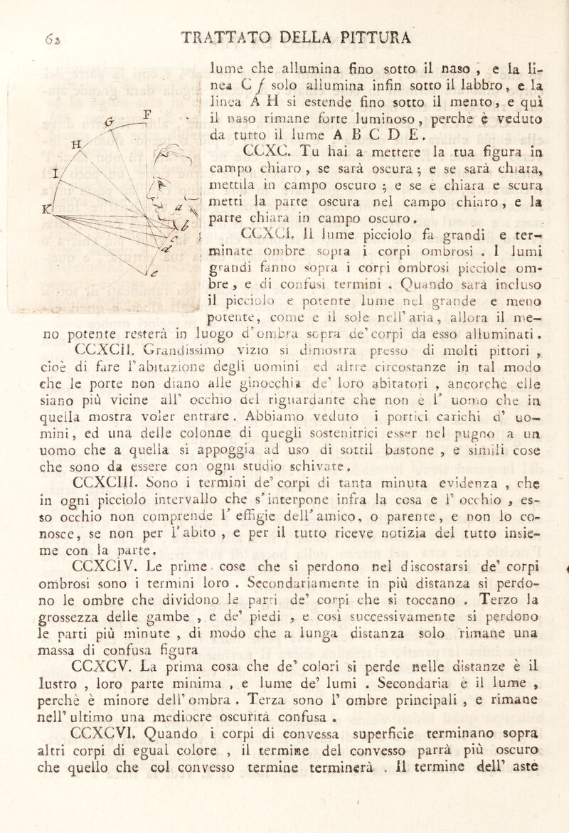 lume che allumina fino sotto il naso , e la li- nea C j solo allumina infin sotto il labbro, e la linea A H si estende fino sotto il mento, e qui il naso rimane forte luminoso, perche è veduto da tutto il lume A B C D E, CCXC. Tu hai a mettere la tua figura in campo chiaro , se sarà oscura ; e se sarà chiara, mettila in campo oscuro ; e se e chiara e scura metti la parte oscura nel campo chiaro, e la parte chiara in campo oscuro. CCXCh li hi me picciolo fa grandi e ter-* minate ombre sopra i corpi ombrosi , I lumi grandi fanno sopra i corpi ombrosi picciole om- bre , e di confusi termini * Quando sarà incluso il picciolo e potente lume nei grande e meno potente, come e il soie nell1 aria, allora il me- no potente resterà in luogo d'ombra sopra de’corpi da esso alluminati» CCXCH. Grandissimo vizio si dimostra presso di molti pittori , cioè di fare V abitazione degli uomini ed altre circostanze in tal modo che le porte non diano alle ginocchia de' loro abitatori , ancorché elle siano più vicine ali occhio ad riguardante che non e T uomo che in quella mostra voler entrare . Abbiamo veduto i portici carichi d’ uo- mini 9 ed una delie colonne di quegli sostenitrici esser nel pugno a un uomo che a quella sì appoggia ad uso di sotti! bastone , e simili cose che sono da essere con ogni studio schivate, CCXCHL Sono i termini de’corpi di tanta minuta evidenza , che in ogni picciolo intervallo che s5 interpone infra la cosa e F occhio , es- so occhio non comprende V effigie dell'amico, o parente, e non lo co- nosce, se non per l'abito , e per il tutto riceve notizia del tutto insie- me con la parte, CCXCÌV. Le prime* cose che si perdono nel discostarsi de’ corpi ombrosi sono i termini loro . Secondariamente in più distanza si perdo- no le ombre che dividono le parti de’ corpi che si toccano . Terzo la grossezza delle gambe , e de’ piedi 9 e così successivamente si perdono le parti più minute , di modo che a lunga distanza solo rimane una massa di confusa figura CCXGV. La prima cosa che de** colori si perde nelle distanze è il lustro , loro parte minima , e lume de’ lumi . Secondaria è il lume , perchè è minore dell’ombra. Terza sono 1’ ombre principali , e rimane nell’ ultimo una mediocre oscurità confusa « CCXCVl, Quando i corpi di convessa superficie terminano sopra altri corpi di egual colore , il termine del convesso parrà più oscuro che quello che col convesso termine terminerà , il termine dell’ aste i