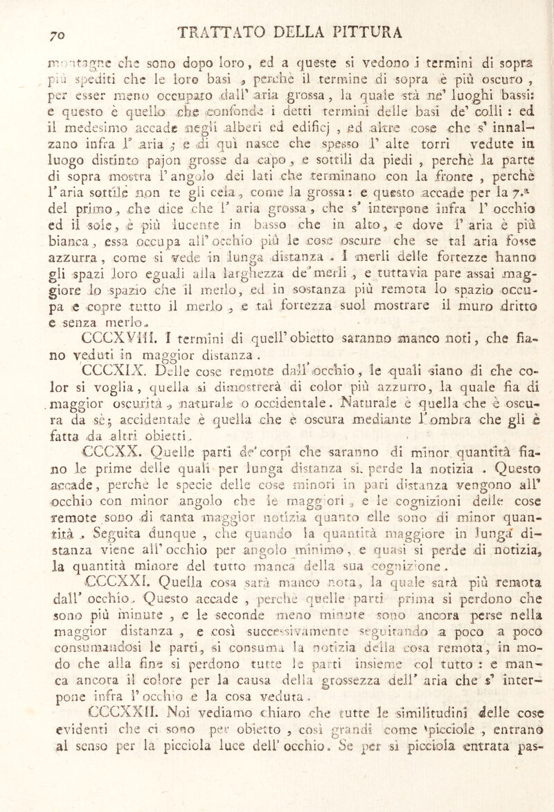 montagne che sono dopo loro, ed a queste si vedono] termini di sopra più spediti che le loro basi * perchè il termine ..di sopra è più oscuro , per esser meno occupalo dall' aria .grossa , la quale stà né* luoghi bassi: e questo è quello che confonde i detti termini delle .basì de1 colli : ed il medesimo accade negli alberi ed edificj , ed altre cose che s’ innal- zano infra T aria e di qui nasce che spesso T alte torri vedute in luogo distinto pajon grosse da. capo, e sottili da piedi , perchè la parte di sopra mostra 1° angolo dei lati che .terminano con la fronte , perche l'aria sottile non te gii cela, come la grossa: e questo accade per la 7«a de! primo ., che dice che V aria grossa ., che s* interpone infra V occhio ed il -sole, è più lucente, in basso che in alto, e dove F aria è più bianca, essa occupa alF occhio più le cose oscure che se tal .aria fosse azzurra , come si vede in lunga distanza 1 merli delle fortezze hanno gli spazi loro eguali alla larghezza .de;J-merli e tuttavia pare assai mag- giore lo spazio che il merlo, ed in sostanza più remota lo spazio occu- pa e copre tutto il merlo , e tal fortezza suol mostrare il muro dritto e senza merlo* CCCXViil. I termini di queir obietto saranno manco noti, che fia- no veduti in maggior distanza . CCCXLX. Delle cose remote dall’occhio , le quali siano di che co- lor si voglia, quella si dimostrerà di color più azzurro, la quale fia di .maggior oscurità* naturale o occidentale. Naturale è quella che è oscu- ra da sè; accidentale è quella che è oscura mediante Inombra che gli è fatta da altri obietti, CCCXX. Quelle parti de* corpi che saranno di minor quantità Sa- no le prime delle quali per lunga distanza si. perde la notizia » Questo accade, perche le specie delle cose minori in pari distanza vengono all9 occhio con minor angolo che le magg ori , e le cognizioni delle cose Ternate sodo di tanta maggior notizia quanto .elle sono di minor quan- tità .. Seguita dunque , che quando Sa quantità maggiore in lunga di- stanza viene all'occhio per angolo minimo,, e quasi si perde di notizia^ la quantità minore del tutto manca della sua cognizione , CCCXXL Quella cosa sarà manco nota, la quale sarà più remota dall' occhio. Questo accade , perche quelle parti prima si perdono che sono più minute , .e le seconde meno minute sono ancora perse nella maggior distanza , .e così successivamente seguitando a poco a poco consumandosi le parti., si consuma la notizia della cosa remota., in mo- do che alla fine si perdono tutte le parti insieme col tutto : e man- ca ancora il colore per la causa delia grossezza deli* aria che inter- pone infra l’occhio .e la cosa veduta» CCCXX IL Noi vediamo chiaro che tutte le similitudini delle -cose evidenti che d sono per obietto , così grandi come Spicciole ., entrano ai senso per la picciola luce dell5 occhio* Se per sì picciola entrata pas-