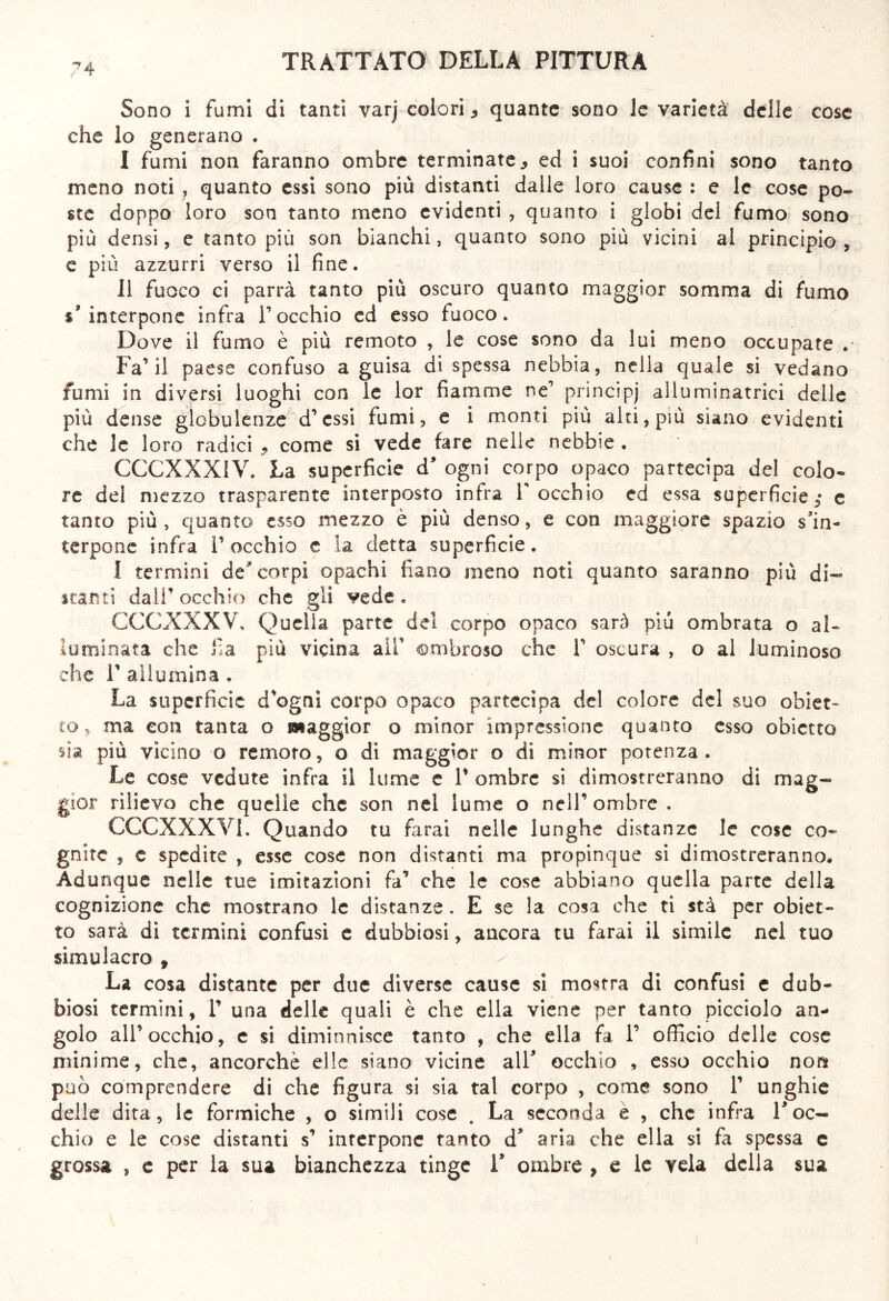 Sono i fumi di tanti varj colori, quante sono le varietà delle cose che lo generano . I fumi non faranno ombre terminate 3 ed i suoi confini sono tanto meno noti , quanto essi sono più distanti dalle loro cause : e le cose po- ste doppo loro son tanto meno evidenti , quanto i globi del fumo sono più densi, e tanto più son bianchi, quanto sono più vicini al principio , e più azzurri verso il fine. II fuoco ci parrà tanto più oscuro quanto maggior somma di fumo s'interpone infra V occhio ed esso fuoco. Dove il fumo è più remoto , le cose sono da lui meno occupate . Fa’il paese confuso a guisa di spessa nebbia, nella quale si vedano fumi in diversi luoghi con le lor fiamme ne’ principj alluminatrici delle più dense globulenze d’essi fumi, e i monti più alti, più siano evidenti che le loro radici ^ come si vede fare nelle nebbie . CCCXXXIV. La superficie d’ ogni corpo opaco partecipa del colo* re del mezzo trasparente interposto infra V occhio ed essa superficie,* e tanto più, quanto cs$o mezzo è più denso, e con maggiore spazio s'in- terpone infra l’occhio c la detta superficie. I termini de* corpi opachi fìano meno noti quanto saranno più di- scanti dall’occhio che gli vede. CCGXXXV, Quella parte del corpo opaco sarà più ombrata o al- luminata che fi a più vicina all’ ombroso che V oscura , o al luminoso che F allumina . La superficie d’ogni corpo opaco partecipa del colore del suo obiet- to, ma con tanta o maggior o minor impressione quanto esso obietto sia più vicino o remoto, o di maggior o di minor potenza. Le cose vedute infra il lume e V ombre si dimostreranno di mag- gior rilievo che quelle che son nel lume o nell’ombre . CCCXXXVI. Quando tu farai nelle lunghe distanze le cose co- gnite ? c spedite , esse cose non distanti ma propinque si dimostreranno. Adunque nelle tue imitazioni fa’ che le cose abbiano quella parte della cognizione che mostrano le distanze . E se la cosa che ti stà per obiet- to sarà di termini confusi e dubbiosi, ancora tu farai il simile nel tuo simulacro f La cosa distante per due diverse cause si mostra di confusi e dub- biosi termini, V una delle quali è che ella viene per tanto picciolo an- golo all’occhio, e si diminnisce tanto , che ella fa V officio delle cose minime, che, ancorché elle siano vicine alfi occhio , esso occhio noni può comprendere di che figura si sia tal corpo , come sono 1’ unghie delle dita, le formiche , o simili cose . La seconda e , che infra roc- chio e le cose distanti s’ interpone tanto d* aria che ella si fa spessa e grossa , e per la sua bianchezza tinge F ombre , e le vela della sua