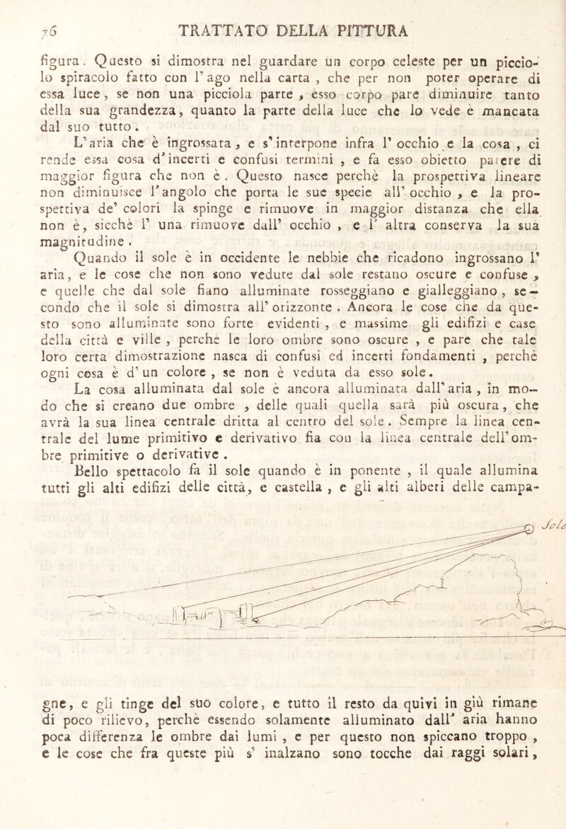 figura. Questo si dimostra nel guardare un corpo celeste per un piccio- lo spiracelo fatto con V ago nella carta , che per non poter operare di essa luce, se non una picciola parte , esso corpo pare diminuire tanto della sua grandezza, quanto la parte della luce che lo vede è mancata dal suo tutto. L'aria che è ingrossata, e s’interpone infra V occhio e la cosa , ci rende essa cosa A9 incerti e confusi termini , e fa esso obietto parere dì maggior figura che non è . Questo nasce perchè la prospettiva lineare non diminuisce V angolo che porta le sue specie all’ occhio , e la pro- spettiva de’ colori la spinge e rimuove in maggior distanza che ella non è, sicché 1’ una rimuove dall’ occhio , e 1 altra conserva la sua magnitudine . Quando il sole è in occidente le nebbie che ricadono ingrossano V aria, e le cose che non sono vedute dal sole restano oscure e confuse* e quelle che dal sole fiano alluminate rosseggiano e gialleggiano, se- condo che il sole si dimostra all’ orizzonte . Ancora le cose che da que- sto sono alluminate sono forte evidenti , e massime gli edilizi e case della città e ville , perche le loro ombre sono oscure , e pare che tale loro certa dimostrazione nasca di confusi ed incerti fondamenti , perchè ogni cosa è d' un colore , se non è veduta da esso soie. La cosa alluminata dal sole è ancora alluminata dall’aria, in mo- do che si creano due ombre , delie quali quella sarà più oscura, che avrà la sua linea centrale dritta al centro dei sole . Sempre la linea cen- trale del lume primitivo e derivativo fia con la linea centrale dell’om- bre primitive o derivative . Bello spettacolo fa il sole quando è in ponente , il quale allumina tutti gli ahi edilizi delie città, e castella , e gli aiti alberi delle campa- gne, e gli tinge de! suo colore, e tutto il resto da quivi in giù rimane di poco rilievo, perchè essendo solamente alluminato dall> aria hanno poca differenza le ombre dai lumi , e per questo non spiccano troppo , e le cose che fra queste più s’ inalzano sono tocche dai raggi solari,