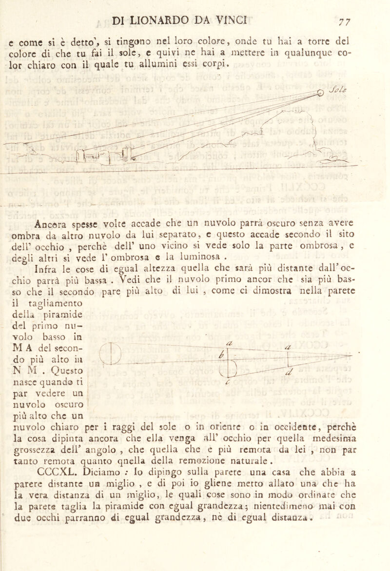 e come si è detto’, si tingono nel loro colore, onde tu hai a torre del colore di che tu fai il sole, e quivi ne hai a mettere in qualunque co- lor chiaro con il quale tu allumini essi corpi, Àncora spesse volte accade che un nuvolo parrà oscuro senza avere ombra da altro nuvolo da lui separato, e questo accade secondo il sito dell’ occhio , perchè dell’ uno vicino si vede solo la parte ombrosa , e degli altri si vede 1’ ombrosa e la luminosa . Infra le cose di egual altezza quella che sarà più distante dall’oc- chio parrà più bassa . Vedi che il nuvolo primo ancor che sia più bas- so che il secondo pare più alto di lui , come ci dimostra nella parete il ragliamento delia piramide del primo nu- volo basso in M À del secon- * do più alto in N M . Questo nasce quando ti par vedere un nuvolo oscuro più alto che un nuvolo chiaro per i raggi del sole o in oriente o in occidente, perchè la cosa dipinta ancora che ella venga all’ occhio per quella medesima grossezza deir angolo , che quella che e più remota da lei , non par tanto remota quanto quella della remozione naturale . CCCXL. Diciamo : lo dipingo sulla parete una casa che abbia a parere distante un miglio , e di poi io gliene metto allato una che ha la vera distanza di un miglio, le quali cose sono in modo ordinate che la parete taglia la piramide con egual grandezza; nientedimeno mai con due occhi parranno di egual grandezza, nè di egual distanza.