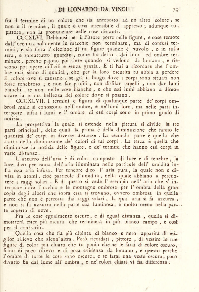 fra il termine di un colore che sia anteposto ad un altro colore, se non e il termine , il quale è cosa insensibile d’ appresso ; adunque tu , pittore, non la pronunziare nelle cose distanti. CCCXLVI. Debbonsi per il Pittore porre nelle figure, e cose remote dall5 occhio j solamente le macchie non terminate, ma di confusi ter» mini, e sia fatta F elezione di tai figure quando è nuvolo , o in sulla sera, e soprattutto guardisi , come ho detto , dai lumi ed ombre ter- minate, perche pajono poi tinte quando si vedono da lontano, e rie- scono poi opere difficili e senza grazia. E ti hai a ricordare che V om- bre mai siano di qualità , che per la loro oscurità tu abbia a perdere il colore ove si causano , se già il luogo dove i corpi sono situati non fosse tenebroso ; e non far profili , non disfilar capelli , non dar lumi bianchi , se non nelle cose bianche , e che essi lumi abbiano a dimo- strare la prima bellezza del colore dove si posano. CCGXLVII. I termini e figura di qualunque parte de’ corpi om- brosi male si conoscono nell’ombre, e ne’lumi loro, ma nelle parti in- terposte infi a i lumi e V ombre di essi corpi sono in primo grado di notizia . La prospettiva la quale si estende nella pittura si divide ia tre parti principali, delle quali la prima è della diminuzione che fanno le quantità de’ corpi in diverse distanze . La seconda parte è quella che tratta della diminuzione de’ colori di tai corpi . La terza è quella che diminuisce la notizia delle figure, e de* termini che hanno essi corpi in varie distanze. L’azzurro dell’aria è di color composto di luce e di tenebre , la luce dico per causa dell’aria illuminata nelle particole dell’ umidità in- fra essa aria infusa . Per tenebre dico V aria pura , la quale non è di- visa in atomi, cioè parricole d’ umidità , nella quale abbiano a percuo- tere i raggi solari . E di questo si vede F esempio nell’ aria che s’ in- terpone infra V occhio e le montagne ombrose per 1’ ombra della gran copia degli alberi che sopra essa si trovano, ovvero ombrosa in quella parte che non è percossa dai raggi solari , la qual aria si fa azzurra * e non si fa azzurra nella parte sua luminosa, e molto meno nella par- . te coperta di neve. Fra le cose egualmente oscure, e di egual distanza , quella si di- mostrerà esser piu oscura che terminerà in più bianco campo , e così per il contrario. Quella cosa che fia più dipinta di bianco e nero apparirà di mi- glior rilievo che alcun’altra. Però ricordati , pittore , di vestire le tue figure di color più chiaro che tu puoi: che se le farai di colore oscuro, fiano di poco rilievo e di poca evidenza da lontano , e questo perchè Fombre di tutte le cose sono oscure; e se farai una veste oscura, poco divario fia dal lume ali' ombra \ e necolori chiari vi fia differenza.