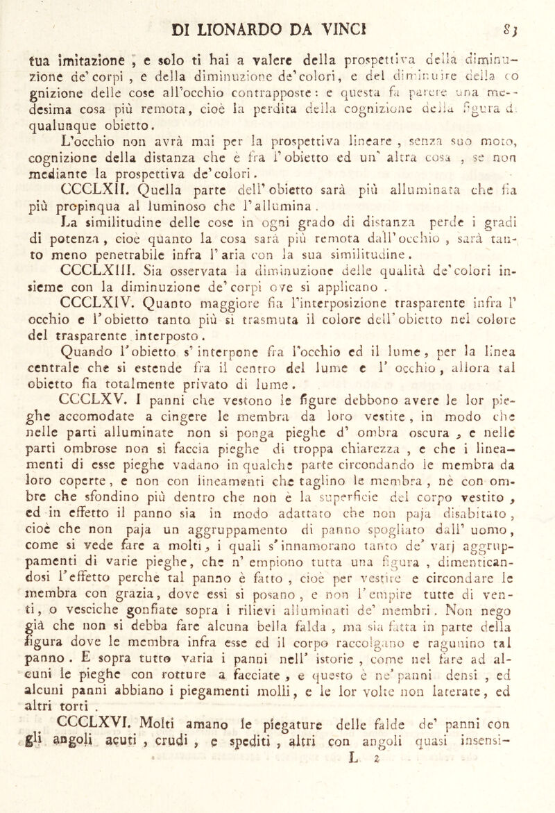 tua imitazione , e solo ti hai a valere della prospettiva della diminu- zione de’corpi , e della diminuzione de’colori, e del diminuire della co gnizione delle cose all’occhio contrapposte: e questa fa parere una me- desima cosa più remota, cioè la perdita della cognizione della aura qualunque obietto. L’occhio non avrà mai per la prospettiva lineare , senza suo moto, cognizione della distanza che è fra l’obietto ed un altra cosa , se non mediante la prospettiva de’colori. CCCLXIL Quella parte deli’obietto sarà più alluminata che fi a più propinqua al luminoso che l’allumina. La similitudine delle cose in ogni grado di distanza perde i gradi di potenza, cioè quanto la cosa sarà più remota dall’occhio , sarà tan- to meno penetrabile infra 1’ aria con la sua similitudine . CCCLX11I. Sia osservata la diminuzione delle qualità de’colori in- sieme con la diminuzione de’corpi ove si applicano . CCCLXIV. Quanto maggiore fia l’interposizione trasparente infra V occhio c r obietto tanto più si trasmuta il colore dell’obietto nei colore del trasparente interposto. Quando Tobietto s’interpone fra l’occhio ed il lume, per la linea centrale che si estende fra il centro del lume e V occhio , allora tal obietto fia totalmente privato di lume. CCCLXV. I panni che vestono le figure debbono avere le lor pie- ghe accomodate a cingere le membra da loro vestite , in modo che nelle parti alluminate non si ponga pieghe d’ ombra oscura , c nelle parti ombrose non si faccia pieghe di troppa chiarezza , e che i linea- menti di esse pieghe vadano in qualche parte circondando le membra da loro coperte , e non con lineamenti che taglino le membra , nè con om- bre che sfondino più dentro che non e la superficie del corpo vestito , ed 'in effetto il panno sia in modo adattato che non paja disabitato, cioè che non paja un aggruppamento di panno spogliato dall’ uomo, come si vede fare a molti, i quali s* innamorano tanto de5 varj aggrup- pamenti di varie pieghe, che n empiono tutta una figura , dimentican- dosi Teffetto perche tal panno è fatto , cioè per vestire e circondare le membra con grazia, dove essi si posano, e non V empire tutte di ven- ti, o vesciche gonfiate sopra i rilievi alluminati de’ membri. Non nego già che non si debba fare alcuna bella falda , ma sia fatta in parte della figura dove le membra infra esse ed il corpo raccolgano e ragunino tal panno . E sopra tutto varia i panni nell’ istorie , come nel fare ad al- cuni le pieghe con rotture a facciate, e questo è ne* panni densi , ed alcuni panni abbiano i piegamenti molli, e le lor volte non lacerate, ed altri torti . CCCLXVI. Molti amano le piegature delle falde de’ panni con gli angoli acuti , crudi , e spediti , altri con angoli quasi insensi- L z