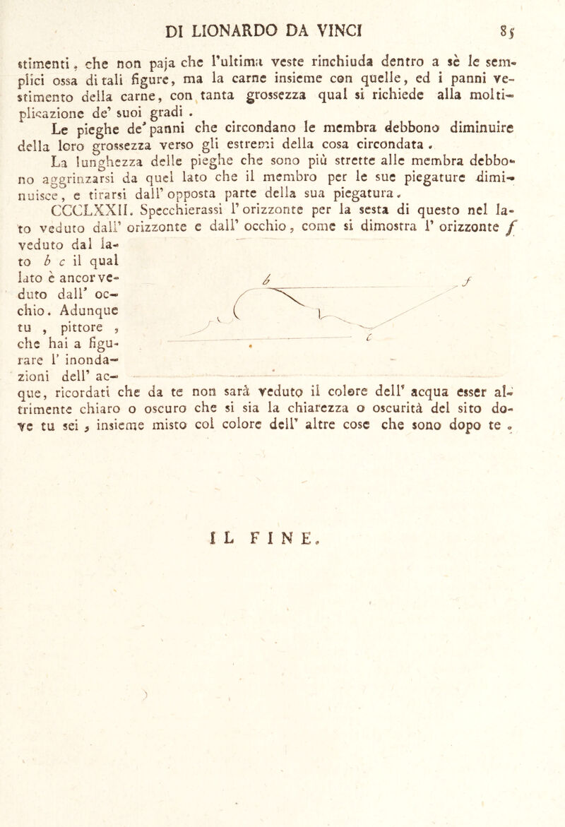 stlmenti, che non paja che l’ultima veste rinchiuda dentro a sè le sem- plici ossa ditali figure, ma la carne insieme con quelle, ed i panni ve- stimento della carne, con tanta grossezza qual si richiede alla molti- plicazione de’ suoi gradi . Le pieghe de’panni che circondano le membra debbono diminuire della loro grossezza verso gli estremi della cosa circondata . La lunghezza delle pieghe che sono più strette alle membra debbo- no aggrinzarsi da quei lato che il membro per le sue piegature dimi- nuisce, e tirarsi dall’opposta parte della sua piegatura. CCCLXXII. Specchierassi l’orizzonte per la sesta di questo nel la- to veduto dall’ orizzonte e dall’ occhio, come si dimostra 1’ orizzonte f veduto dal la- to b c il qual iato è ancor ve- / j duto dall’ oc- chio. Adunque tu , pittore , che hai a figu- ~ rare 1’ inonda- zioni dell’ ac- que, ricordati che da te non sarà veduto il colare dell’ acqua esser al- tamente chiaro o oscuro che si sia la chiarezza o oscurità del sito do- ve tu sei } insieme misto col colore dell’ altre cose che sono dopo te « IL FINE.