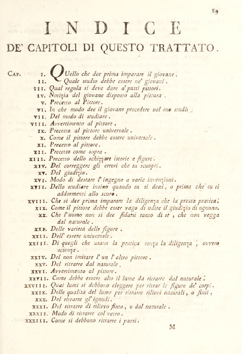 I N D I L~^S| 1 là DE’ CAPITOLI DI QUESTO TR ATTATO. Caf. i, I Jr Ideilo che dee prima imparare il giovane . II. Quale studio debbe essere ne giovani . III. Qual regola si deve dare a putti pittori. IV. Notizia del giovane disposto alla pittura . V. Precetto al Pittore. Vi, In che modo dee il giovane procedere nel sm stiliti vii. Del modo di studiare. Vili. Avvertimento al pittore • ix. Precetto al pittore universale . x. Co/72£ il pittore debbe essere universale. xi. Precetto al pittore. XII. Precetto come sopra . Xlli# Precetto dello schifare istorie e figure • XIV. 2W correggere gli errori che tu scuopri. XV. !}<?/ giudizio. xvi. Modo di destare V ingegno a varie invenzioni. XVII# Dello studiare insi no quando tu ti desti ? o prima che tu li addormenti allo scuro. XVIII# C/i* dee prima imparare la diligenza che la presta praticai xix. Come il pittore debbe esser vago di udire il giudizio di ognuno. xx. Che r uomo non si dee fidarsi tanto di sè ^ che non vegga dal naturale . XX F. Delle varietà delle figure „ xxii. DeW essere universale •„ xxiii. Di quegli che usano la pratica sen\a la diligenza ] ovvero scienza , xxiv. Del non imitare V un Peltro pittore „ xxv. Del ritrarre dal naturale . XXVI. Avvenimento al pittore. xxvii. Co//2£ debbe essere alto il lume da ritrarre dal naturale l XXVlli. Quei lumi si debbono eleggere per ritrar le figure de* corpi. xxix. Delle qualità del lume per ritrarre rilievi naturali, o finti • xxx. -CW ritrarre gP ignudi, xxxi. Del ritrarre di rilievo finto, o dal naturale . xxx 11. Modo di ritrarre col vetro . xxxni# Co/7Z£ jì debbono ritrarre i paesi. M