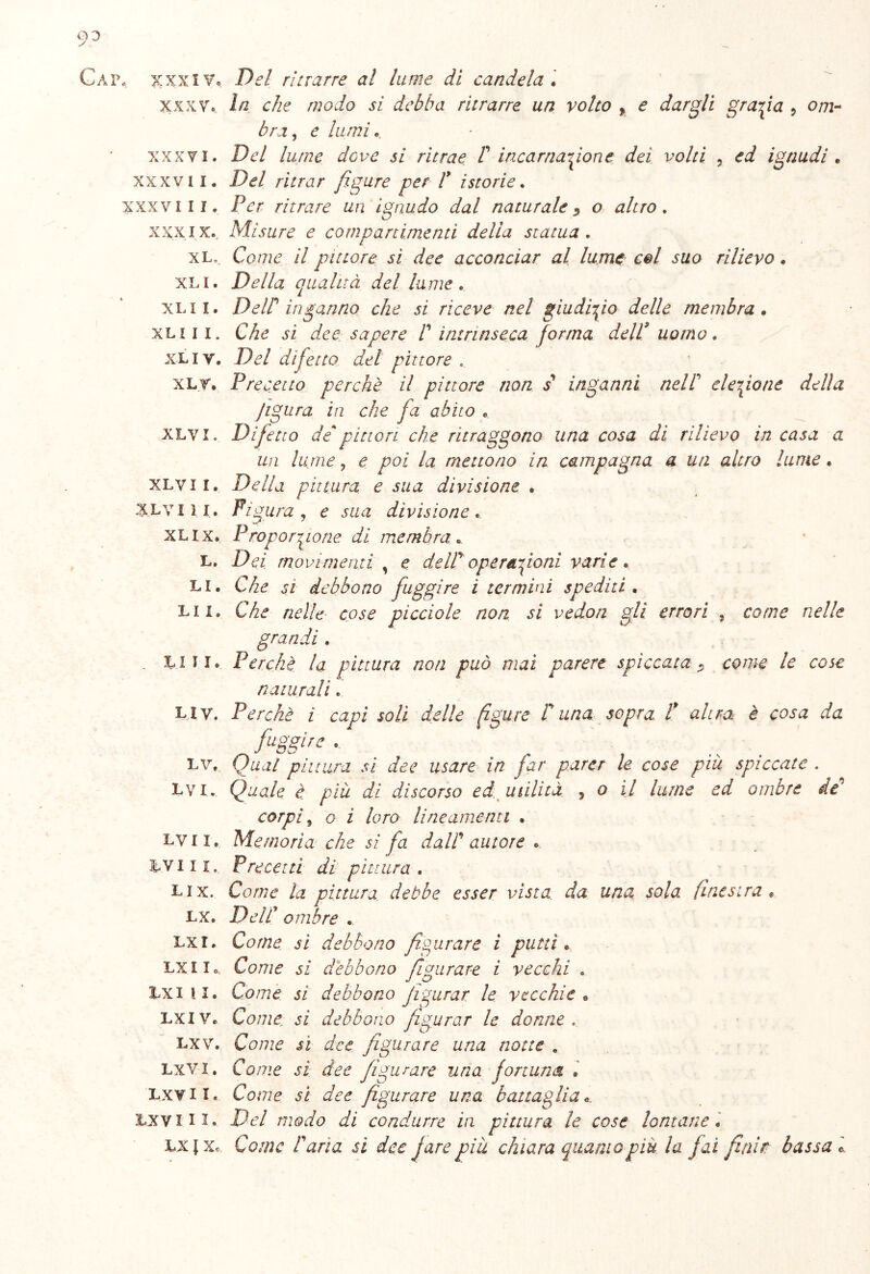 Gap, xxxiVc xxxv, xxxvi. xxxvii. xxxviii. XXXIX. XLo XLI. XLX I. XLI I I. XLI V. XLT. XLVI. XLVI I. XLVI 1 I. XLIX. L. LI. LI I. LUI. LI V. LV, L V I. LV I X, LVI II, LI X. LX. IXI. LX I I LXI \ I. LXI V. LX V. LXV-I • LXVI I. lxv iii. LX l Xc Del ritrarre a! lume di candela . In che modo si debba ritrarre un volto f e dargli grafia , 0/72- brx, e lumi. Pp/ Zzato dove si ritrae V incarnazione dei volti 5 ignudi . P<?/ mur figure per l* istorie. Ppr ritrare un ignudo dal naturale 0 #/za> . Misure e compartimenti della statua , Come il pittore si dee acconciar al lume col suo rilievo « Della qualità del lame. DeW inganno che si riceve nel giudizio delle membra . Che sì dee sapere V intrinseca forma dell* uomo, Del difetto del pittore . Precetto perchè il pittore non s inganni nell' elezione delia jigura in che fa abito . Difetto depittori che ritraggono una cosa dì rilievo in casa a un lume ? e poi la mettono in campagna a un altro lume. Della pittura e sua divisione . Figura , e sua divisione. Proporzione di membra „ Dei movimenti , e dell'operazioni varie. Che si debbono fuggire i termini spediti . Che nelle cose picelo le non si vedon gli errori grandi . Perchè la pittura non può mai parere spiccata * naturali. Perchè ì capi soli delle figure V una sopra 1 altra è cosa da fuggire . Qual pittura si dee usare in far parer le cose piu spiccate . Quale è piu di discorso ed. utilità , o il lume ed ombre de' corpi , o i loro lineamenti . Memoria che si fa dall autore . Precetti di pittura . Come la pittura debbo esser vista da una sola finestra . P elC ombre . Come si debbono figurare ì putti • Come si debbono figurare i vecchi . tome si debbono figurar, le vecchie • Come, si debbono figurar le donne . Come sì dee figurare una notte . Come sì dee figurare una fortuna » Come si dee figurare una battaglia «, Del modo di condurre in pittura le cose lontane. Come lana si dee fare più chiara quanto più la fai finiti bassa e , come nelle come le cose