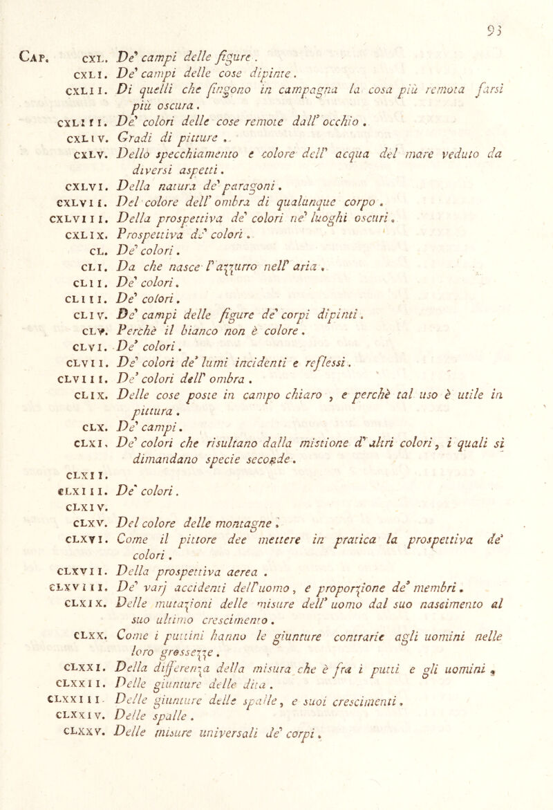 Ca p, cxl. De campi delle figure . cxli. De campi delie cose dipinte. cxlii. Di quelli che fingono in campagna la cosa più remota farsi più oscura . cxl: fi. De' colori delle cose remote dall' occhio . cxl iv. Gradi di pitture cxlv. Dello specchiamento e colore dell' acqua del mare veduto da diversi aspetti. cxlvi. Della natura de'paragoni. cxlvi i. Del colore dell’ombra di qualunque corpo « cxlvi li. Della prospettiva de colori ne' luoghi oscuri• cxl i x. Prospettiva de colori. cl. ZV colori. cli. Da che nasce T azzurro nell' aria , clii. De' colori. cl 111. De' colori. cliv. De' campi delle figure de' corpi dipinti. CL¥. Perchè il bianco non è colore. clv i. D/ co/or/. clvii. De' colori de* lumi incidenti e reflessi. clvi i i. De* colori dell' ombra . clix. Delle cose poste in campo chiaro , é perchè tal uso è utile in pittura . clx. De' campi. clxi* De' colori che risultano dalla mistione d' altri colori, i quali sì dimandano specie seconde. CLXII. clx 111. De' colori. CLXI V. clxv. D<r/ colore delle montagne » clxyi. Come il pittore dee mettere in pratica la prospettiva de colori . clxvii. Della prospettiva aerea . clxv ili. De' varj accidenti dei duomo, e proporzione de9 membri . clxi x. DtV/i? mutazioni delle misure dell* uomo dal suo nascimento al suo ultimo crescirnento. clxx. Come i putì ini hanno le giunture contrarie agli uomini nelle loro grossezze. clxxi. Della deferenza della misura che è fra ì putti e gli uomini $ CLxxl I. Delle giunture delle dita. clxxi li- Delle giunture delle spade, e suoi cr e s cimenti. clxxiv. Delle spalle. clxx v. Delle misure universali de' corpi.