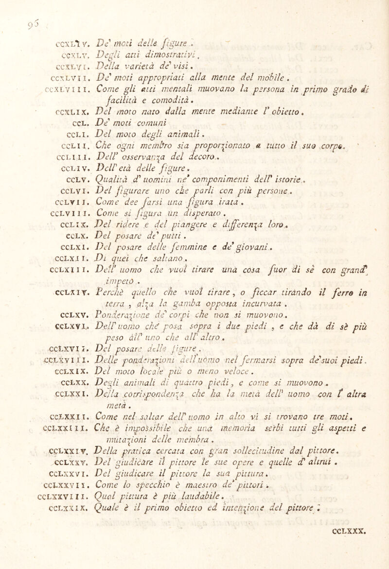 CCXLÌ V. CCXLV. ccxtyt. CCXLV! I. CCXLV III. CCXLIX, CCL, CCLI. CCLI I. CCL III. CCLI V. CCLV. CCLVI. CCLV i J. CCLVI I I. CCL IX. CCLX. ecLxi. CCLXIT. CCLX III. CCL X I V. CCLXV. CCLX V I.» CCLXVII. -CCLXV III. CCLX IX, CCLXX. CCLXX I. CCL XXI I. CCLXX £11, CCLXX I V. CCLXX V. CCLXXVI* CCLXXVI 5. CCLXX V III. CCLXX IX. DV //lori z/e//e figure » Degli atti dimostrativi Delia varietà de visi. d moti appropriati alla mente del mobile . Come gli atri mentali muovano la persona in primo grado facilità e comodità. Del moto nato dalla mente mediante P obietto. De moti comuni Del ruoto degli animali. Che ogni membro sia proporzionato a tutto il suo carpe * Deir osservarla del decoro DclP età deile figure • Qualità dà uomini ne* componimenti dell' istorie « Del figurare uno che parli con piu persone. Come dee farsi una figura irata . Come si figura un disperato . .De/ rìdere e del piangere e di fferenza loro Del posare de' putti . De/ posare delle femmine e de giovani. Di quei che saltano.. De//7 e/ze wo/ tirare una cosa fuor dì sè con granct i n Perchè quello che vuol tirare 9 o ficcar tirando il ferro in terra , Ai gamba opposta incurvata . Ponete raffio ne de corpi che non si muovono. Dtip uomo che' posa sopra i due piedi 9 e che dà di sè più peso àìP uno che alt altro . De/ posare delle figure , Delle pondera font dell uòmo nel fermarsi sopra de suoi piedi. De/ vzoto locale più o meno veloce. Degli animali di quattro piedi , e eovze ez muovono.. Della .corri spondmqa che ha la meta delP uomo con f altra metà. Co/.ve nel saltar delP uomo in aho vi si trovano tre moti. C/i e -é impossìbile che una memoria serbi tutti gli aspetti e mutazioni delle membra , Della pratica cercata con gran sollecitudine dal pittore. De/ giudicare il pittore le sue opere e quelle cP altrui « Dei giudicare il pittore la sua pittura» Come lo specchio è maestro de* pittori » Qual pittura è più laudabile. Quale è il primo obietto ed intenzione del pittore . CCLXXX.