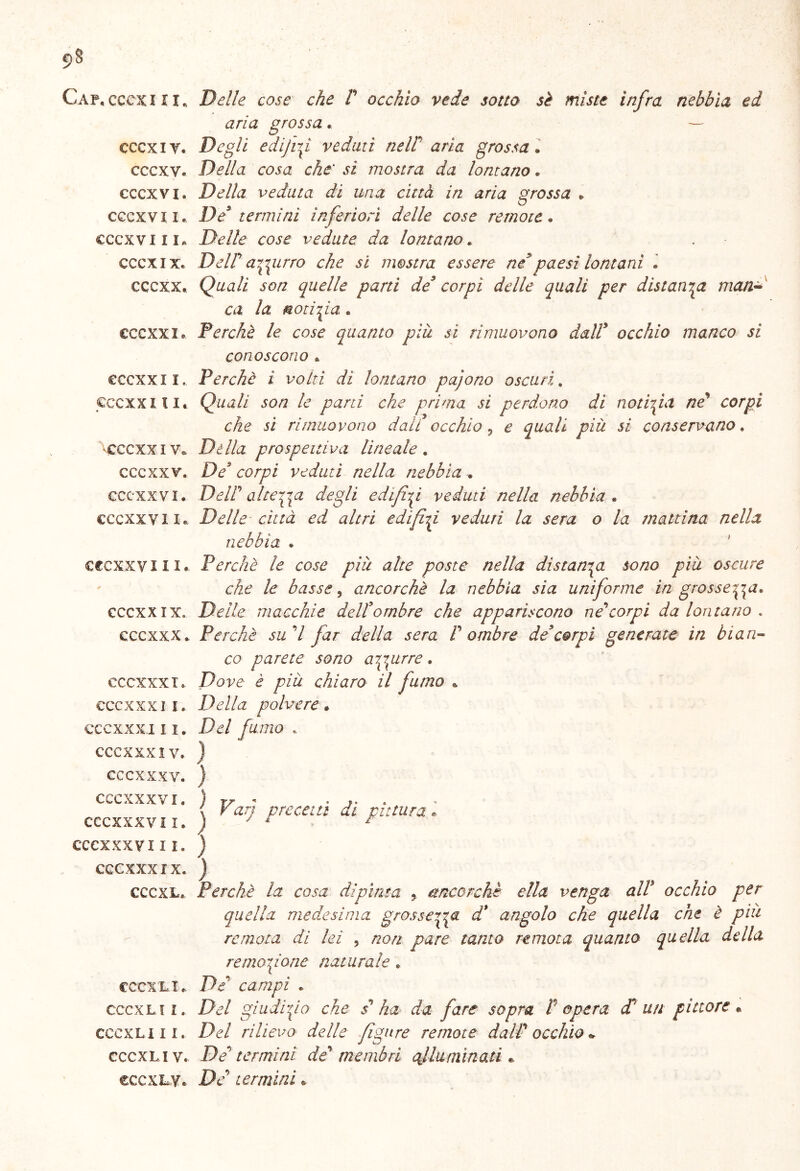 9§ Gap. cccx ili. Delle cose che P occhio vede sotto sè miste infra nebbia ed aria grossa. cccxiy. Degli edifif veduti neW aria grossa. cccxv. Della cosa che' sì mostra da lontano. cccxvi. Della veduta di una città in aria grossa * cccxv il. De9 termini inferiori delle cose remote. cccxv in* Delle cose vedute da lontano. cccx ix. Dell' aitino che si mostra essere ne9paesi lontani • cccxx. Quali son quelle parti de3 corpi delle quali per distanza man- ca. la moti fa * cccxxi* Perchè le cose quanto più sì rimuovono dall9 occhio manco si conoscono * eccxxii. Perchè i volti di lontano pajono oscuri. cccxx ili. Quali son le parti che prima si perdono di noti fa ne' corpi che si rimuovono dall occhio 5 e quali più si conservano. cccxxi v* Dèlia prospettiva lineale . cccxx v. Des corpi veduti nella nebbia . cccxxvi. DelP altera degli edifif veduti nella nebbia . cccxx vi x, Delle- città ed altri edifif veduti la sera o la mattina nella nebbia . cccxxviii.. Perchè le cose più alte poste nella distanza sono più oscure che le basse, ancorché la nebbia sia uniforme in grosse^a* cccxx ix. Delle macchie dell9ombre che appariscono ne'corpi da lontano « cccxxx. Perchè sud far della sera P ombre de9 corpi generate in bian- co parete sono aigprre . cccxxx !.. Dove è più chiaro il fumo * cccxxxi i. Della polvere » eccxxxi 11. Del fumo . CCCXXXIV. ) cccxxxv. ) CCCXXXVI. ) 17 « . . < Van precetti di pittura » CCCXXXVI I. ì y r r CCCXXXVI I I. CCCXXX IX. CCCXL» CCCX LI e. CCCXL I l. CCCXLI I I. CCCXL I V. CCCXLV. ) Perchè la cosa dipìnta , ancorché ella venga all occhio per quella medesima grosseria d* angolo che quella che è piu remota di lei , non pare tanto remota quanto quella della remo fona naturale » De campi . Del giudi fa che s' ha da fare sopra P opera cP un pittore « Del rilievo delle figure remote dalP occhio * De' termini de' membri qf luminati e D e' termini •