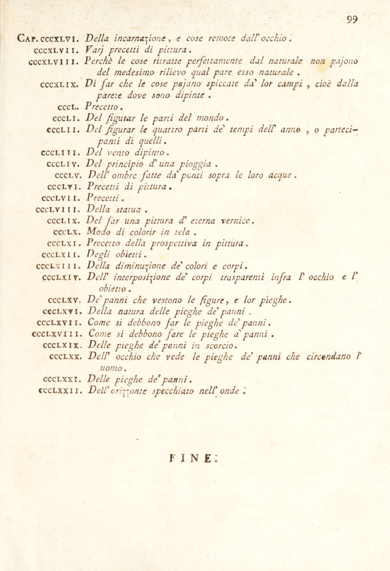 1 99 Gap. cccxlvi. Della incarnazione, e cose remo:e dall'occhio. cccxlvii. Ktf// precetti di pittura. cccxlvi il. Perchè le cose ritratte perfettamente dal naturale del medesimo rilievo qual pare esso naturale . cccxlix. Di far che le cose pajano spiccate da' lor campi parete dove sono dipinte . cccL. Precetto. cccli. Del figurar le parti del mondo. ccclii. De/ figurar le quattro parti de' tempi delf anno ponti di quelli. cccli ti. Del vento dipinto. cccl i v. De/ principio d' una pioggia . ccclv. Dell' ombre fatte da ponti sopra le loro acque « ccclv i. Precetti di pittura • ccclv il. Precetti. ccclv ili. De//<z statua . cccl ix. De/ yà/- pittura d' eterna vernice. ccclx. Modo di colorir in tela . ccclxi. Precetto della prospettiva in pittura. ccclx li. Degli obietti. ccclxi li. Della diminuzione de colori e corpi. ccclxir. De//’ ìnterposifione de corpi trasparenti infra V obietto . ccclxv. De'panni che vestono le figure, £ /or pieghe. cecLxvi. Della natura delle pieghe de panni . ccclxv il. Co/rce jì debbono far le pieghe de' panni. ccclx vi li. Co/7/e .si debbono fare le pieghe d panni . ccclxix. De//e pieghe de’panni in scorcio. ccclxx. De//’ occhio che vede le pieghe de panni che uomo. ccclxxx. De//e pieghe de*panni. ccclxxii. Dell'orizzonte specchiato nell’ onde l non pajono y cioè dalla 5 o narteci- 7 l occhio e V circondano t fine;