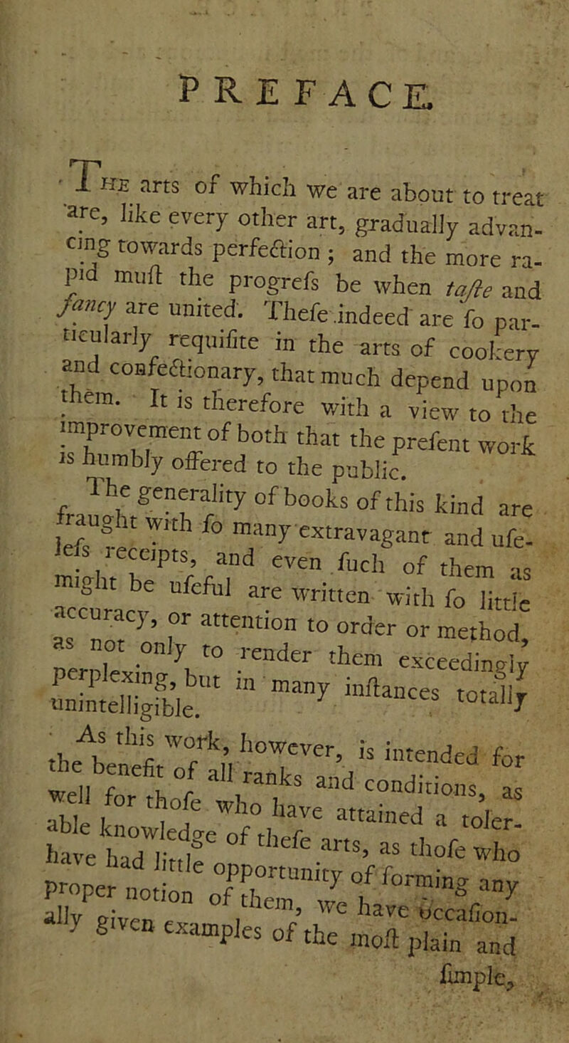 PREFACE, ' 1 HB arts of which we are about to treat are, like every other art, gradually advan- cing towards perfeffion ; and the more ra- p'd mud the progrefs be when tajle and fancy are united. Thefe indeed are fo par- ticularly requiiite in the arts of cookery and confefttonary, that much depend upon hem. It is therefore with a view to the that theprcfait w°rfe IS humbly offered to the public. The generality of books of this kind are raugitwrth fo many extravagant and ufe- 1efs receipts, and even fuel, of them 4 might be ufcfu, are written with fo little accurac,, or attentton to order or method, pernlexin ^ ^ them ««edingi; tmihehigfble “ -tally .heteneff7alVraTk7eand c * ^/ortho^h^S^ ab e know ed^ 0f thefe arts, as thofe who given examples o^tffn^Sd funple.