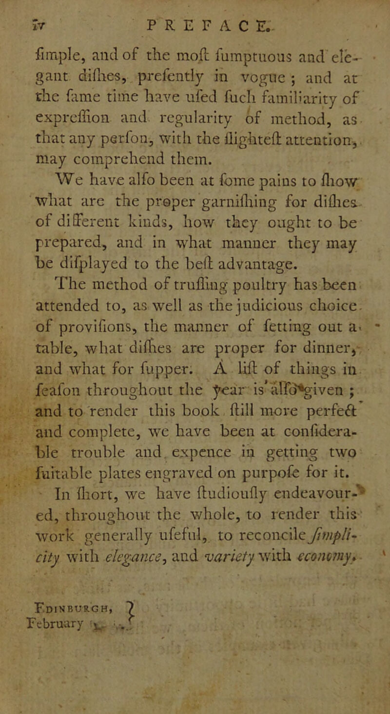 Ample, and of the mod fumptuous and ele- gant difhes, prefently in vogue ; and at the fame time have ufed fuch familiarity of expreffion and regularity of method, as that any perfon, with the flighted: attention, may comprehend them. We have alfo been at fome pains to fltow what are the proper garnilhing for difhes. of different kinds, how they ought to be prepared, and in what manner they may be difplayed to the bell advantage. The method of trufling poultry has been attended to, as well as the judicious choice, of provifions, the manner of fetting out a« * table, what difhes are proper for dinner, and what for fupper. A lift of things in feafon throughout the year is alTd*given ; and to render this book Hill more perfect and complete, we have been at confidera- ble trouble and. expence in getting two fu it able plates engraved on purpofe for it. In fliort, we have ftudioufly endeavour-* ed, throughout the whole, to render this work generally ufeful, to reconcile fmipli- city with elegance, and variety with economy* Edinburgh, February ^