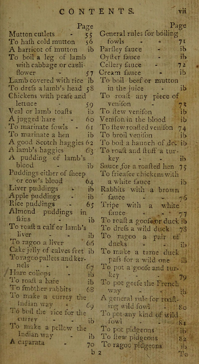 Page Page Mutton cutlets - 55 General rules for boiling To hadr cold mutton 5 6 fowls 71 A barrieot of mutton ib Parfley fauce ib To boil a leg of lamb Oyfler fauce ib with cabbage or cauli- Cellery fauce 72 flower - 57 Cream fauce ib Lamb covered with rice ib To boil beef or mutton To drefs a lamb’s head 58 in the juice ib Chickens with peaie and To road any piece of lettuce • 59 venifon 7* Veal or lamb toads ib To dew venifon ib A jugged hare - 60 To marinate fowls - 61 To marinate a hen ib A good Scotch baggies 62 A lamb’s haggics 63 A pudding of lamb’s blood - ib Puddings either of fneep or cow’s blood 64 Liver puddings - ib Apple puddings - ib Rice puddings . - 65 Almond puddings in fkins - ib To re all a calf or lamb’s ^ liver - . Jb To ragoo a liver 66 Cake jelly of calves feet ib To rageo pallets andker nels Hare collops ri’o road a hare To fmbther rabbits To make a currty the Indian way * 6y T 6 b('il the rice for the currey - . ;’0 J o make a pcllcw the Indian way . ib A caparata  . b (-1 ib ib 68 Venifcnin the blood ib To dewroafted venifon 74 To broil venifon ib To boil a haunch of do. ib To road and duff a tur- key - - ib Sauce/or aroaded hen 7 j To frieafee chickens with a white fauee ib Rabbits with a brown fauce - - 76 Tripe with a white' fauce • . - • 77 To road a goofujor duck ib To drefs a wild duck j'S To ragoo a pair of ducks - . ib To make a tame duck pafs for a wild one ili To pot a goofe and tur- ^ key - - 79 1 o pot geefe the French way - - jlj. A general rule for racid- _ ing wild fowl . So To pot any kind of wild; fowl - . s t To pot pidgeons ib i o dew pidgeons S2 To ragoo pidgeons ii> 2 v To