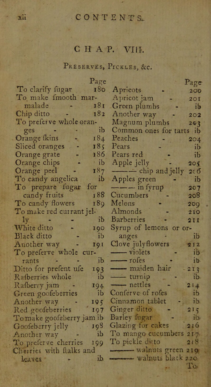 CHAP. VIII. Preserves, Prc k l e s, &c. Page To clarify fugar 1S0 To make fmooth mar- malade 181 Chip ditto 182 To preferve whole oran- ges - ib Orange nans 184 Sliced oranges 185 Orange grate 186 Orange chips ib Orange peel 187 To candy angelica ib T0 prepare fugar for candy fruits 188 To candy flowers 189 To make red currant jel- ly - ib White ditto 190 Black ditto ib Another way 191 To preferve whole cur- rants ib Ditto for prefent ufe 193 Raiberries whole ib Rafberry jam 194 Green goofeberries ib Another way 105 Red goofeberries ' >97 To make goofeberry jam ib Goofeberry jelly J 98 Another way ib To preferve cherries 199 Cherries with flalks and leaves ib Apricots - 200 Apricot jam - 201 Green plumbs - ib Another way - 202 Magnum plumbs 203 Common ones for tarts ib Peaches - 204 Pears - ib Pears red - ib Apple jelly - 205 chip and jelly 2cd Apples green - ib infyrup 207 Cucumbers - 208 Melons * 209 Almonds - 210 Barberries - q i i Syrup of lemons or or- anges • ib Clove julyflowers 212 violets - ib rofes - ib maiden hair -213 turnip - ib- nettles - 214 Conferve of rofes ib Cinnamon tablet - ib. Ginger ditto - 215 Barley fugar - ib. Glazing for cakes 216 To mango cucumbers 217 To pickle dit to 218 walnuts green 210 walnuts black zzo To.