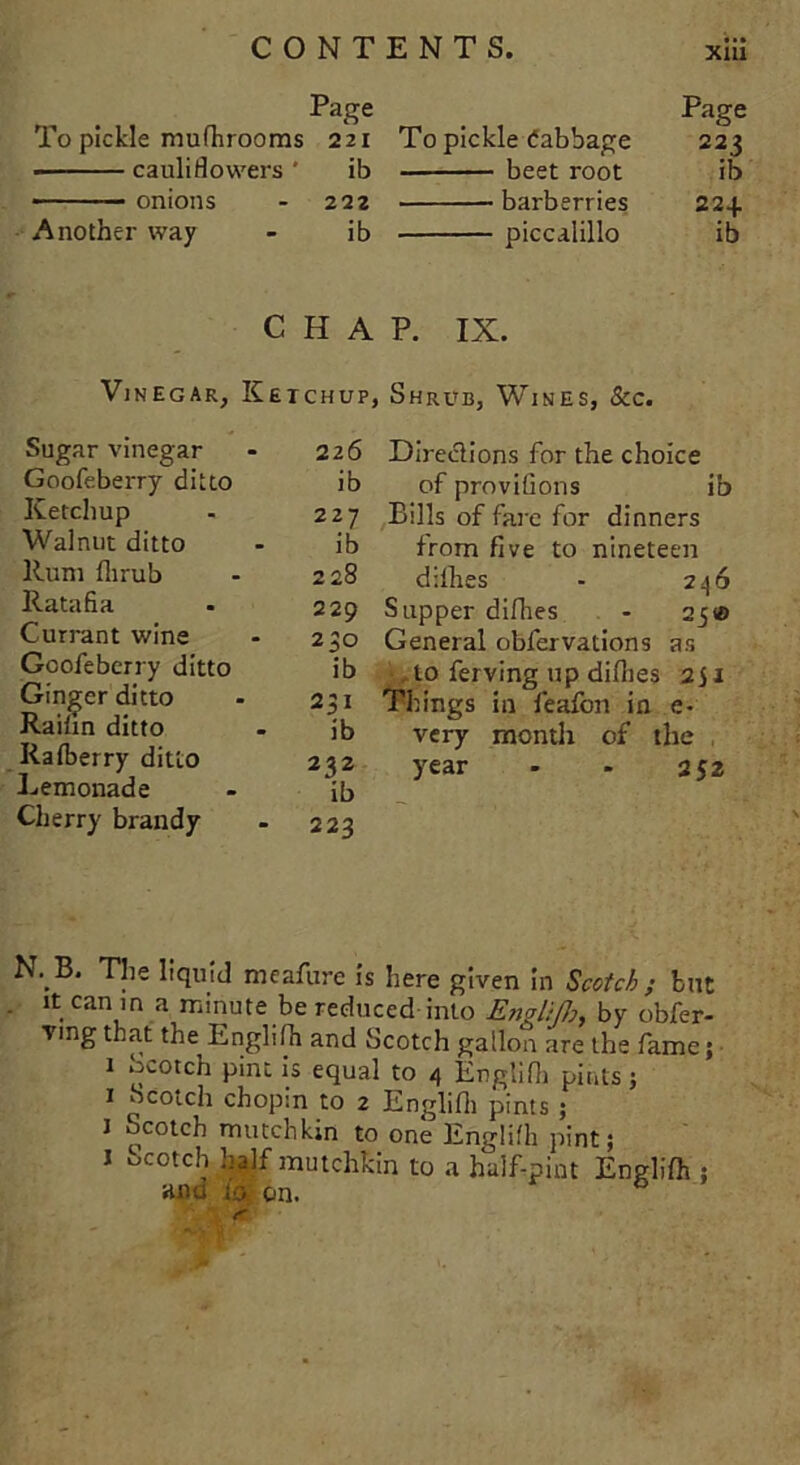 Page Page To pickle mufhrooms 221 To pickle Cabbage 223 ■ cauliflowers ' ib beet root ib — — onions - 222 barberries 224 Another way - ib piccalillo ib C H A Vinegar, Ketchup: Sugar vinegar - 226 Goofeberry ditto ib Ketchup - 227 Walnut ditto - ib Rum flirub - 228 Ratafia - 229 Currant wine - 230 Goofeberry ditto ib Ginger ditto - 231 Raifin ditto - ib Rafberry ditto 232 Lemonade - ib Cherry brandy - 223 P. IX. 1 Shrub, Wines, &c. Directions for the choice of provifions ib Bills of fare for dinners from five to nineteen dillies - 236 Supper difhes - 25® General obfervations as > to ferving up dillies 2J1 Things in feafon in e- very month of the year - - 252 N. B. The liquid meafure is here given in Scotch ; but it can in a minute be reduced into Englifh, by obfer- ving that the^ Englifh and Scotch gallon are the fame; 1 ocotch pint is equal to 4 Englifh pints; 1 Scotch chopin to 2 Englifh pints ; i Scotch mutchkiii to one Englifh pint; 1 Scotch half mutchkin to a half-pint Englifh ; ana io on. *